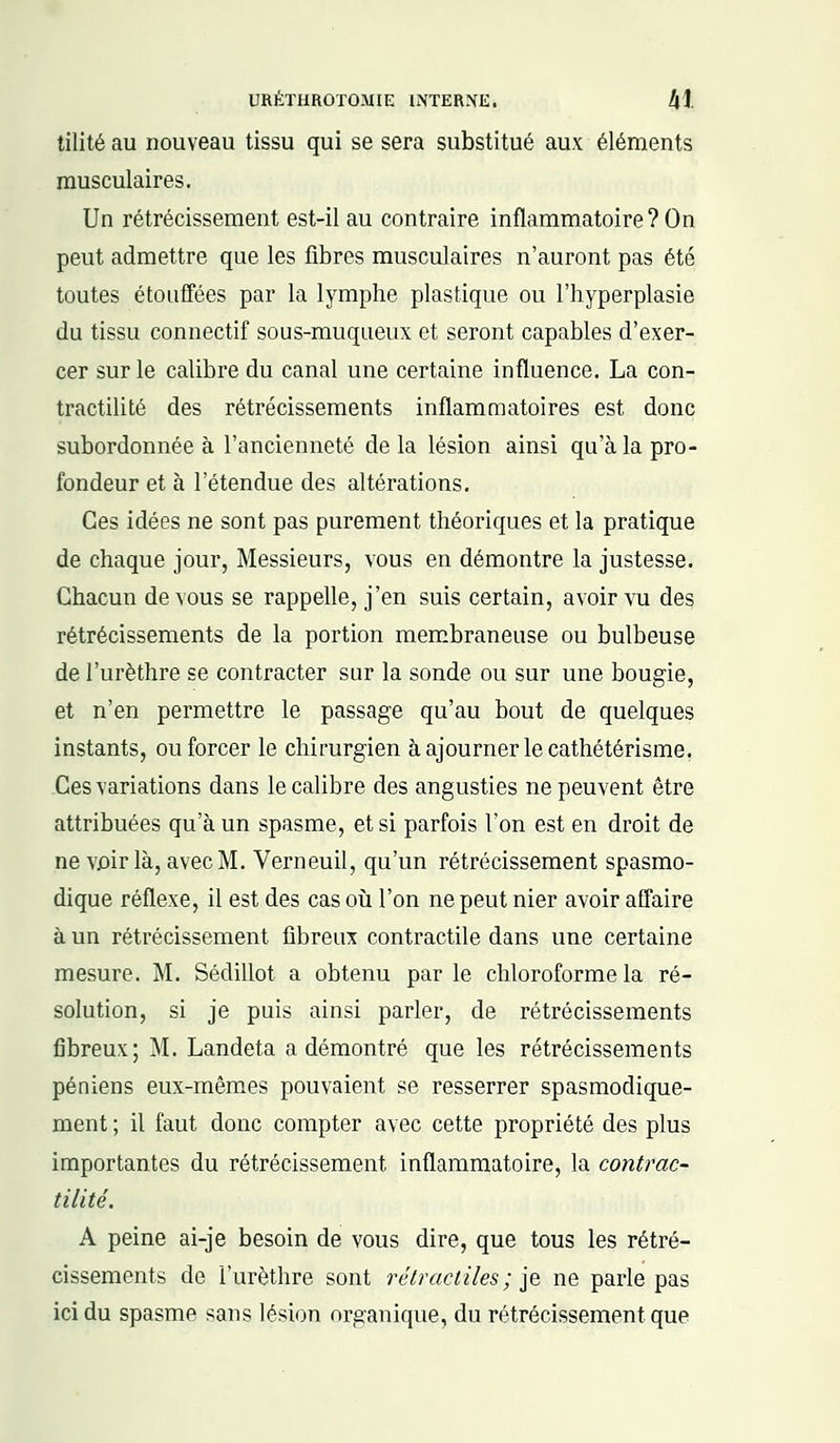 tilité au nouveau tissu qui se sera substitué aux éléments musculaires. Un rétrécissement est-il au contraire inflammatoire? On peut admettre que les fibres musculaires n'auront pas été toutes étouffées par la lymphe plastique ou l'hyperplasie du tissu connectif sous-muqueux et seront capables d'exer- cer sur le calibre du canal une certaine influence. La con- tractilité des rétrécissements inflammatoires est donc subordonnée à l'ancienneté delà lésion ainsi qu'à la pro- fondeur et à l'étendue des altérations. Ces idées ne sont pas purement théoriques et la pratique de chaque jour, Messieurs, vous en démontre la justesse. Chacun de vous se rappelle, j'en suis certain, avoir vu des rétrécissements de la portion membraneuse ou bulbeuse de l'urèthre se contracter sur la sonde ou sur une bougie, et n'en permettre le passage qu'au bout de quelques instants, ou forcer le chirurgien à ajourner le cathétérisme. Ces variations dans le calibre des angusties ne peuvent être attribuées qu'à un spasme, et si parfois l'on est en droit de ne voir là, avec M. Verneuil, qu'un rétrécissement spasmo- dique réflexe, il est des cas où l'on ne peut nier avoir affaire à un rétrécissement fibreux contractile dans une certaine mesure. M. Sédillot a obtenu par le chloroforme la ré- solution, si je puis ainsi parler, de rétrécissements fibreux; M. Landeta a démontré que les rétrécissements péniens eux-mêmes pouvaient se resserrer spasmodique- ment ; il faut donc compter avec cette propriété des plus importantes du rétrécissement inflammatoire, la contrac- tilité. A peine ai-je besoin de vous dire, que tous les rétré- cissements de l'urèthre sont rétracliles; je ne parle pas ici du spasme sans lésion organique, du rétrécissement que