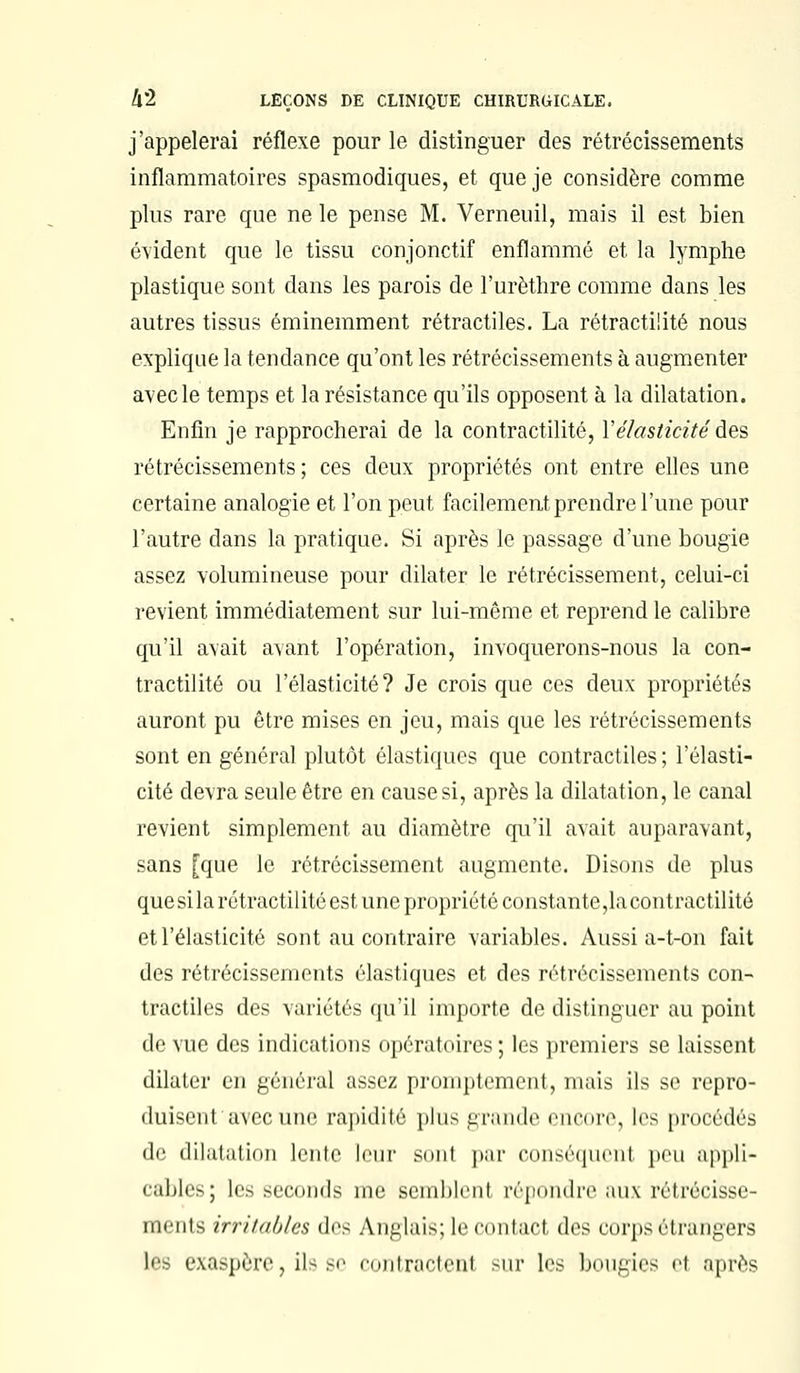 j'appelerai réflexe pour le distinguer des rétrécissements inflammatoires spasmodiques, et que je considère comme plus rare que ne le pense M. Verneuil, mais il est bien évident que le tissu conjonctif enflammé et la lymphe plastique sont dans les parois de l'urèthre comme dans les autres tissus éminemment rétractiles. La rétractiiité nous explique la tendance qu'ont les rétrécissements à augmenter avec le temps et la résistance qu'ils opposent à la dilatation. Enfin je rapprocherai de la contractilité, Y élasticité des rétrécissements; ces deux propriétés ont entre elles une certaine analogie et l'on peut facilement prendre l'une pour l'autre dans la pratique. Si après le passage d'une bougie assez volumineuse pour dilater le rétrécissement, celui-ci revient immédiatement sur lui-même et reprend le calibre qu'il avait avant l'opération, invoquerons-nous la con- tractilité ou l'élasticité? Je crois que ces deux propriétés auront pu être mises en jeu, mais que les rétrécissements sont en général plutôt élastiques que contractiles ; l'élasti- cité devra seule être en cause si, après la dilatation, le canal revient simplement au diamètre qu'il avait auparavant, sans [que le rétrécissement augmente. Disons de plus quesila rétractiiité est une propriété constante,lacontractilité et l'élasticité sont au contraire variables. Aussi a-t-on fait des rétrécissements élastiques et des rétrécissements con- tractiles des variétés qu'il importe de distinguer au point de vue des indications opératoires; les premiers se laissent dilater en général assez proniptement, mais ils se repro- duisent avec une rapidité plus grande encore, les procédés de dilatation lente leur smit par conséquent peu appli- cables; les seconds me semblent répondre aux rétrécisse- ments irritables des Anglais; le COntacl des corps élrangers Les exaspère, ils se contractent sur les bougies el après