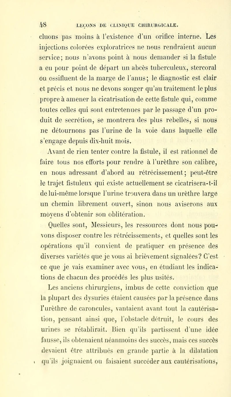 cluons pas moins à l'existence d'un orifice interne. Les injections colorées exploratrices ne nous rendraient aucun service; nous n'avons point à nous demander si la fistule a eu pour point de départ un abcès tuberculeux, stercoral ou ossifluent de la marge de l'anus; le diagnostic est clair et précis et nous ne devons songer qu'au traitement le plus propre à amener la cicatrisation de cette fistule qui, comme toutes celles qui sont entretenues par le passage d'un pro- duit de sécrétion, se montrera des plus rebelles, si nous ne détournons pas l'urine de la voie dans laquelle elle s'engage depuis dix-huit mois. Avant de rien tenter contre la fistule, il est rationnel de faire tous nos efforts pour rendre à l'urèthre son calibre, en nous adressant d'abord au rétrécissement; peut-être le trajet fistuleux qui existe actuellement se cicatrisera-t-il de lui-même lorsque l'urine trouvera dans un urèthre large un chemin librement ouvert, sinon nous aviserons aux moyens d'obtenir son oblitération. Quelles sont, Messieurs, les ressources dont nous pou- vons disposer contre les rétrécissements, et quelles sont les opérations qu'il convient de pratiquer en présence des diverses variétés que je vous ai brièvement signalées? C'est ce que je vais examiner avec vous, en étudiant les indica- tions de chacun des procédés les plus usités. Les anciens chirurgiens, imbus de cette conviction que la plupart des dysuries étaient causées par la présence dans l'urèthre de caroncules, vantaient avant tout la cautérisa- tion, pensant ainsi que, l'obstacle détruit, le cours des urines se rétablirai!. Bien qu'ils partissent (l'une idée fausse, il> obtenaient néanmoins des succès, mais ces succès devaienl être attribués en grande partie à la dilatation qu'il- joignaient OU faisaient succéder aux cautérisations,
