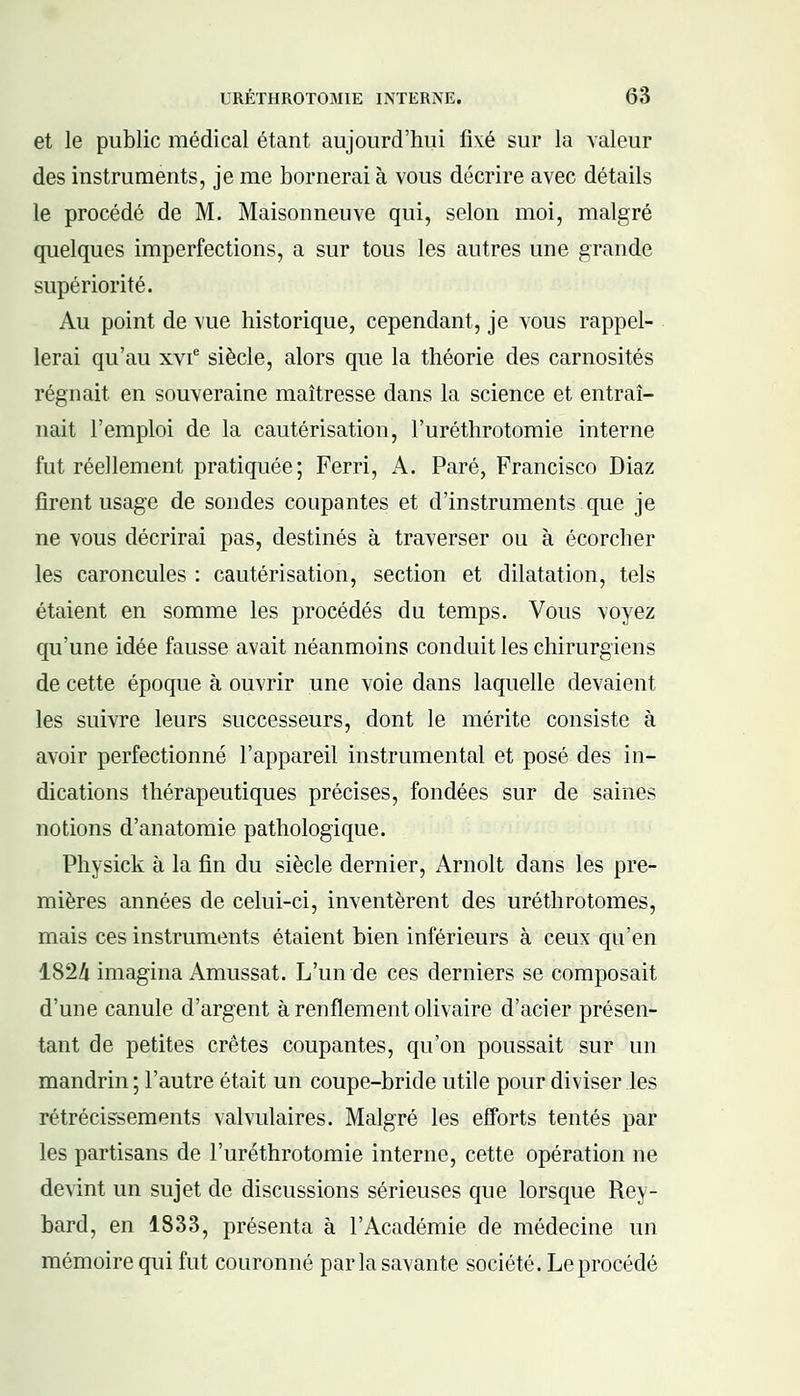 et le public médical étant aujourd'hui fixé sur la valeur des instruments, je me bornerai à vous décrire avec détails le procédé de M. Maisonnenve qui, selon moi, malgré quelques imperfections, a sur tous les autres une grande supériorité. Au point de vue historique, cependant, je vous rappel- lerai qu'au xvie siècle, alors que la théorie des carnosités régnait en souveraine maîtresse dans la science et entraî- nait l'emploi de la cautérisation, l'uréthrotomie interne fut réellement pratiquée; Ferri, A. Paré, Francisco Diaz firent usage de sondes coupantes et d'instruments que je ne vous décrirai pas, destinés à traverser ou à écorcher les caroncules : cautérisation, section et dilatation, tels étaient en somme les procédés du temps. Vous voyez qu'une idée fausse avait néanmoins conduit les chirurgiens de cette époque à ouvrir une voie dans laquelle devaient les suivre leurs successeurs, dont le mérite consiste à avoir perfectionné l'appareil instrumental et posé des in- dications thérapeutiques précises, fondées sur de saines notions d'anatomie pathologique. Physick à la fin du siècle dernier, Arnolt dans les pre- mières années de celui-ci, inventèrent des uréthrotomes, mais ces instruments étaient bien inférieurs à ceux qu'en 1824 imagina Amussat. L'un de ces derniers se composait d'une canule d'argent à renflement olivaire d'acier présen- tant de petites crêtes coupantes, qu'on poussait sur un mandrin ; l'autre était un coupe-bride utile pour diviser les rétrécissements valvulaires. Malgré les efforts tentés par les partisans de l'uréthrotomie interne, cette opération ne devint un sujet de discussions sérieuses que lorsque Rey- bard, en 1833, présenta à l'Académie de médecine un mémoire qui fut couronné parla savante société. Le procédé