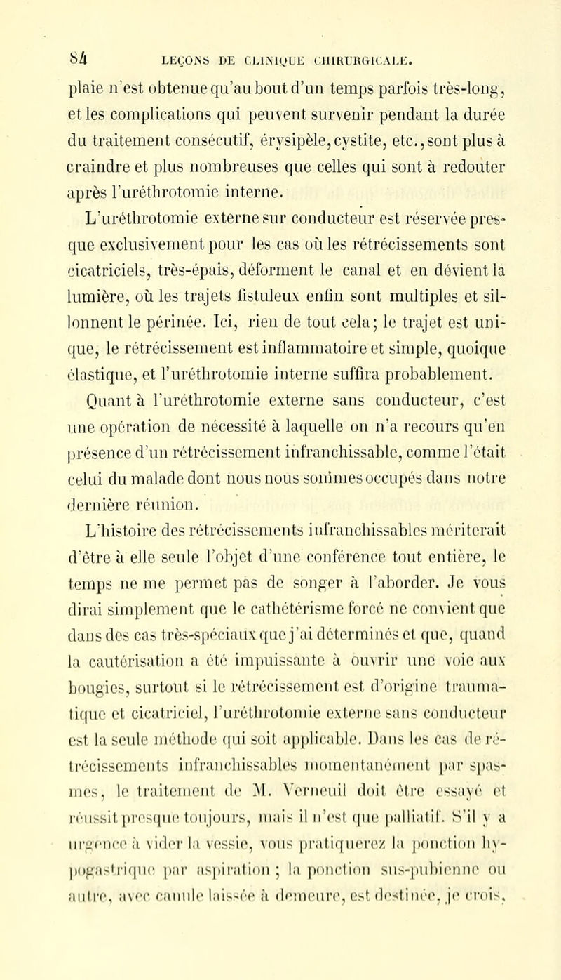 plaie n'est obtenue qu'au bout d'un temps parfois très-long, et les complications qui peuvent survenir pendant la durée du traitement consécutif, érysipèle,cystite, etc.,sont plus à craindre et plus nombreuses que celles qui sont à redouter après l'uréthrotomie interne. L'urétlirotomie externe sur conducteur est réservée pres- que exclusivement pour les cas où les rétrécissements sont cicatriciels, très-épais, déforment le canal et en dévient la lumière, où les trajets fistuleux enfin sont multiples et sil- lonnent le périnée. Ici, rien de tout cela; le trajet est uni- que, le rétrécissement est inflammatoire et simple, quoique élastique, et l'uréthrotomie interne suffira probablement. Quant à l'uréthrotomie externe sans conducteur, c'est une opération de nécessité à laquelle on n'a recours qu'en présence d'un rétrécissement infranchissable, comme l'était celui du malade dont nous nous sommes occupés dans notre dernière réunion. L'histoire des rétrécissements infranchissables mériterait d'être à elle seule l'objet d'une conférence tout entière, le temps ne me permet pas de songer à l'aborder. Je vous dirai simplement que le cathétérisme forcé ne convient que dans des cas très-spéciaux que j'ai déterminés et que, quand la cautérisation a été impuissante à ouvrir une voie aux bougies, surtout si le rétrécissement est d'origine traùmà- tiquc et cicatriciel, l'uréthrotomie externe sans conducteur est la seule méthode qui soit applicable. Dans les eus <1<> ré- trécissements infranchissables momentanément par spas- mes, le traitèmenl de .M. Verneuil <l<»it être essayé et réussil presque toujours, mais il n'est que palliatif, s'il \ a urgence à vider la vessie, vous pratiquerez la ponction hy- pogastrique par aspiration ; la ponction sus-pubienne ou autre, avec canule laissée à demeure, es! destinée, je crois,