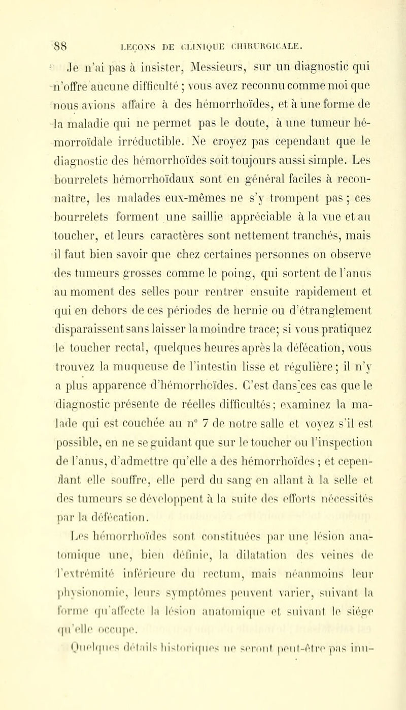 Je n'ai pas à insister, Messieurs, sur un diagnostic qui n'offre aucune difficulté ; vous avez reconnu comme moi que nous avions affaire à des hémorrhoïdes, et à une formé de la maladie qui ne permet pas le doute, aune tumeur hé- morroïdale irréductible. Ne croyez pas cependant que le diagnostic des hémorrhoïdes soit toujours aussi simple. Les bourrelets hémorrhoïdaux sont en général faciles à recon- naître, les malades eux-mêmes ne s'y trompent pas ; ces bourrelets forment une saillie appréciable à la vue et au toucher, et leurs caractères sont nettement tranchés, mais il faut bien savoir que chez certaines personnes on observe des tumeurs grosses comme le poing, qui sortent de l'anus au moment des selles pour rentrer ensuite rapidement et i|iii en dehors de ces périodes de hernie ou d'étranglement disparaissent sans laisser la moindre trace; si vous pratiquez le toucher rectal, quelques heures après la défécation, vous trouvez la muqueuse de l'intestin lisse et régulière; il n'y a plus apparence d'iiéniorrliiiïdos. (Test dansces cas que le diagnostic présente de réelles difficultés ; examinez la ma- lade qui est couchée au n° 7 de notre salle et voyez s'il est possible, en ne se guidant que sur le toucher ou l'inspection do l'anus, d'admettre qu'elle a des hémorrhoïdes ; et cepen- dant elle souffre, elle perd du sang en allanl à la selle e1 des tumeurs se développent à la suite des efforts? nécessités par la défécation. Les hémorrhoïdes sonl constituées par une lésion ana- toraique une, bien définie, la dilatation des veines «le l'extrémité inférieure du rectum, mais néanmoins leur physionomie, leur.- symptômes peuvenl varier, suivanl la forme qu'affecte la lésion anatomique el suivanl le siège i|u elle occupe. Quelques détails historiques ne seront neut-Atre pas inu-