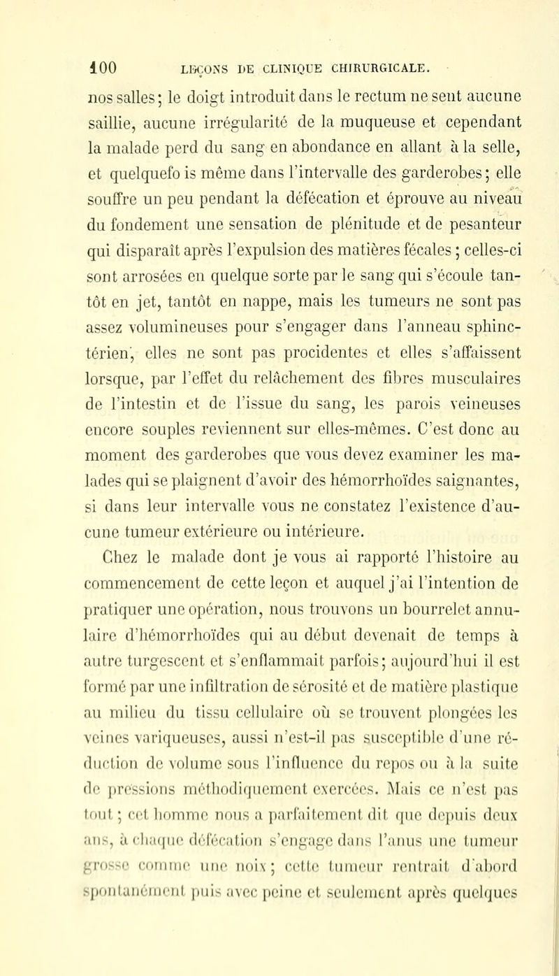 nos salles; le doigt introduit dans le rectum ne sent aucune saillie, aucune irrégularité de la muqueuse et cependant la malade perd du sang en abondance en allant à la selle, et quelquefo is même dans l'intervalle des garderobes ; elle souffre un peu pendant la défécation et éprouve au niveau du fondement une sensation de plénitude et de pesanteur qui disparaît après l'expulsion des matières fécales ; celles-ci sont arrosées en quelque sorte par le sang qui s'écoule tan- tôt en jet, tantôt en nappe, mais les tumeurs ne sont pas assez volumineuses pour s'engager dans l'anneau sphinc- térien, elles ne sont pas procidentes et elles s'affaissent lorsque, par l'effet du relâchement des fibres musculaires de l'intestin et de l'issue du sang, les parois veineuses encore souples reviennent sur elles-mêmes. C'est donc au moment des garderobes que vous devez examiner les ma- lades qui se plaignent d'avoir des hémorrhoïdes saignantes, si dans leur intervalle vous ne constatez l'existence d'au- cune tumeur extérieure ou intérieure. Chez le malade dont je vous ai rapporté l'histoire au commencement de cette leçon et auquel j'ai l'intention de pratiquer une opération, nous trouvons un bourrelet annu- laire d'hémorrhoïdes qui au début devenait de temps à autre turgescent et s'enflammait parfois; aujourd'hui il est formé par une infiltration de sérosité et de matière plastique au milieu du tissu cellulaire où se trouvent plongées les veines variqueuses, aussi n'est-il pas susceptible dune ré- duction de volume sous l'influence du repos ou à la suite de pressions méthodiquement exercées. Mais ce n'est pas toul • ce1 homme nous a parfaitemenl dit que depuis deux ans, à chaque défécation s'engage dans l'anus une tumeur comme une noix ; cette tumeur rentrail d'abord spontanément puis avec peine el seulemenl après quelques
