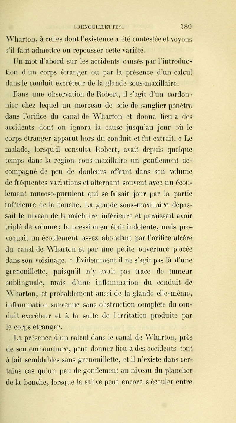 Wharton, à celles dont l'existence a été contestée et voyons s'il faut admettre ou repousser cette variété. Un mot d'abord sur les accidents causés par l'introduc- tion d'un corps étranger ou par la présence d'un calcul dans le conduit excréteur de la glande sous-maxillaire. Dans une observation de Robert, il s'agit d'un cordon- nier chez lequel un morceau de soie de sanglier pénétra dans l'orifice du canal de Wharton et donna lieu à des accidents dont on ignora la cause jusqu'au jour où le corps étranger apparut hors du conduit et fut extrait. « Le malade, lorsqu'il consulta Robert, avait depuis quelque temps dans la région sous-maxillaire un gonflement ac- compagné de peu de douleurs offrant dans son volume de fréquentes variations et alternant souvent avec un écou- lement mucoso-purulent qui se faisait jour par la partie inférieure de la bouche. La glande sous-maxillaire dépas- sait le niveau de la mâchoire inférieure et paraissait avoir triplé de volume ; la pression en était indolente, mais pro- voquait un écoulement assez abondant par l'orifice ulcéré du canal de Wharton et par une petite ouverture placée dans son voisinage. » Évidemment il ne s'agit pas là d'une grenouillette, puisqu'il n'y avait pas trace de tumeur sublinguale, mais d'une inflammation du conduit de Wharton, et probablement aussi de la glande elle-même, inflammation survenue sans obstruction complète du con- duit excréteur et à la suite de l'irritation produite par le corps étranger. La présence d'un calcul dans le canal de Wharton, près de son embouchure, peut donner lieu à des accidents tout à fait semblables sans grenouillette, et il n'existe dans cer- tains cas qu'un peu de gonflement au niveau du plancher de la bouche, lorsque la salive peut encore s'écouler entre