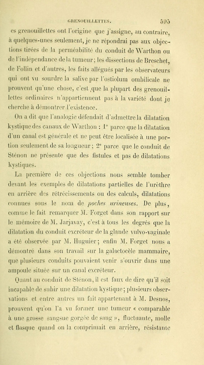 es grenouillettes ont l'origine que j'assigne, au contraire, h quelques-unes seulement, je ne répondrai pas aux objec- tions tirées de la perméabilité du conduit de Warthon ou de l'indépendance delà tumeur; les dissections de Breschet, de Follin et d'autres, les faits allégués par les observateurs qui ont vu sourdre la salive par l'ostiolum ombilicale ne prouvent qu'une chose, c'est ,que la plupart des grenouil- lettes ordinaires n'appartiennent pas à la variété dont je cherche à démontrer l'existence. On a dit que l'analogie défendait d'admettre la dilatation kj stique des canaux de Warthon : 1° parce que la dilatation d'un canal est générale et ne peut être localisée à une por- tion seulement de sa longueur ; 2° parce que le conduit de Slénon ne présente que des fistules et pas de dilatations kystiques. La première de ces objections nous semble tomber devant les exemples de dilatations partielles de l'urèthre en arrière des rétrécissements ou des calculs, dilatations ci moues sous le nom de poches urineuses. De plus, comme le fait remarquer M. Forget dans son rapport sur le mémoire de M. Jarjavay, c'est à tous les degrés que la dilatation du conduit excréteur de la glande vulvo-vaginale a été observée par M. Huguier; enfin M. Forget nous a démontré clans son travail sur la galactocèle mammaire, que plusieurs conduits pouvaient venir s'ouvrir dans une ampoule située sur un canal excréteur. Quant au conduit de S tenon, il est faux de dire qu'il soit incapable de subir une dilatation kystique; plusieurs obser- vations et entre autres un fait appartenant à M. Desnos, prouvent qu'on l'a vu former une tumeur « comparable à une grosse sangsue gorgée de sang », fluctuante, molle et flasque quand on la comprimait en arrière, résistante