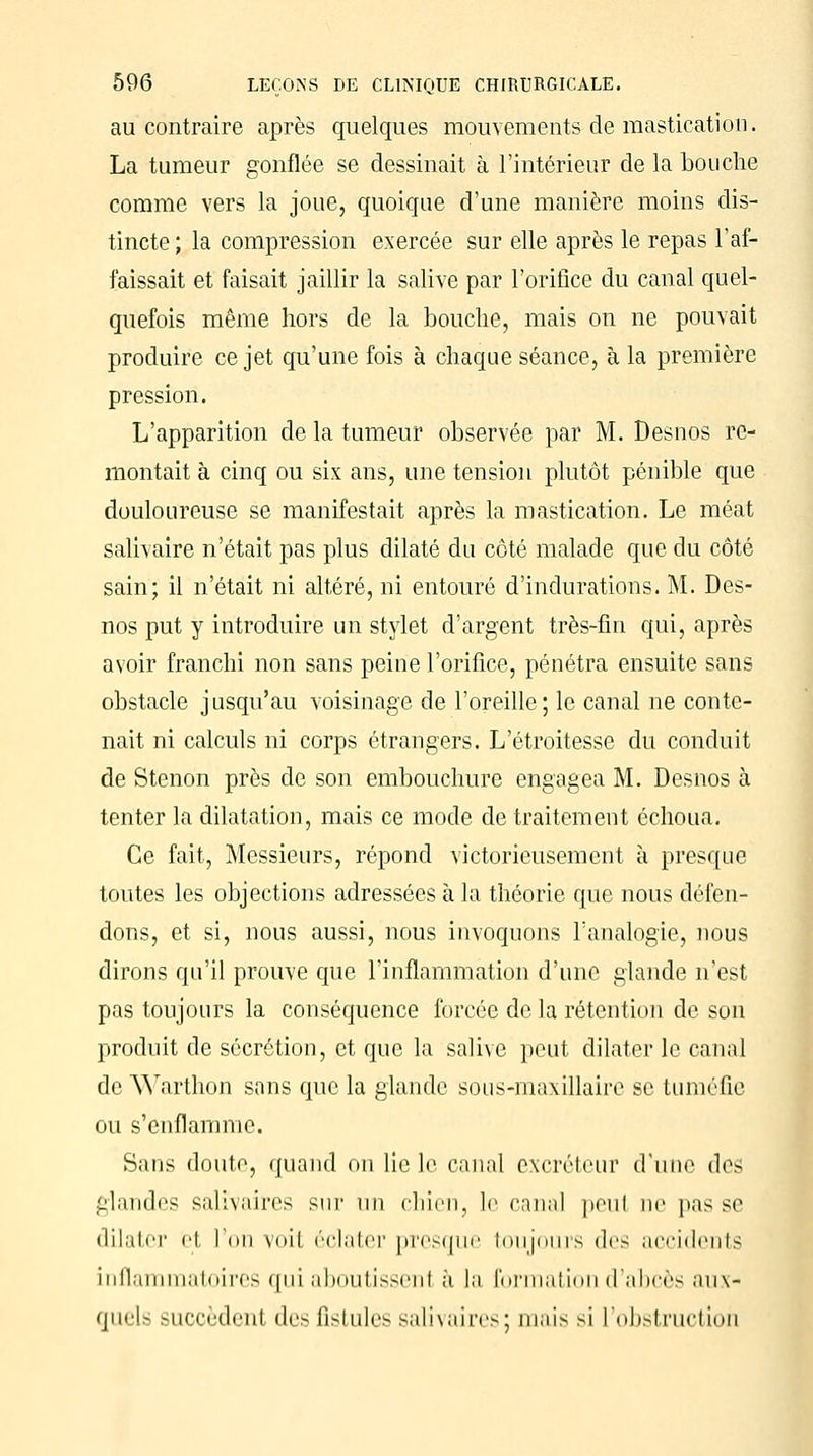 au contraire après quelques mouvements de mastication. La tumeur gonflée se dessinait à l'intérieur de la bouche comme vers la joue, quoique d'une manière moins dis- tincte ; la compression exercée sur elle après le repas l'af- faissait et faisait jaillir la salive par l'orifice du canal quel- quefois même hors de la bouche, mais on ne pouvait produire ce jet qu'une fois à chaque séance, à la première pression. L'apparition de la tumeur observée par M. Desnos re- montait à cinq ou six ans, une tension plutôt pénible que douloureuse se manifestait après la mastication. Le méat salivaire n'était pas plus dilaté du côté malade que du côté sain; il n'était ni altéré, ni entouré d'indurations. M. Des- nos put y introduire un stylet d'argent très-fin qui, après avoir franchi non sans peine l'orifice, pénétra ensuite sans obstacle jusqu'au voisinage de l'oreille; le canal ne conte- nait ni calculs ni corps étrangers. L'étroitesse du conduit de Stenon près de son embouchure engagea M. Desnos à tenter la dilatation, mais ce mode de traitement échoua. Ce fait, Messieurs, répond victorieusement à presque toutes les objections adressées à la théorie que nous défen- dons, et si, nous aussi, nous invoquons l'analogie, nous dirons qu'il prouve que l'inflammation d'une glande n'est pas toujours la conséquence forcée de la rétention de son produit de sécrétion, et que la salive peut dilater le canal de AVarthon sans que la glande sous-maxillaire se tuméfie ou s'enflamme. Sans doute, quand on lie le canal excréteur d'une des glandes salivaires sur un chieri3 le canal peul ne pas se dilater e1 l'on voil éclater presque toujours des accidents inflammatoires qui aboutissenl à la formation d'abcès aux- (jiicU Hiccèdent des fistules salivaires ; mais si l'obstruction