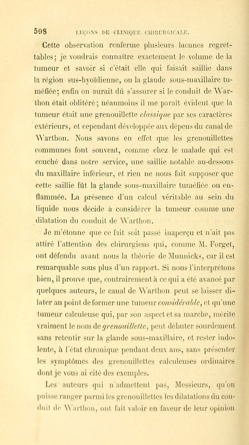 Cette observation renferme plusieurs lacunes regret- tables ; je voudrais connaître exactement le volume de la tumeur et savoir si c'était elle qui faisait saillie dans la région sus-hyoïdienne, ou la glande sous-maxillaire tu- méfiée; enfin on aurait dû s'assurer si le conduit de War- thon était oblitéré ; néanmoins il me parait évident que la tumeur était une grenouillette classique par ses caractères extérieurs, et cependant développée au\ dépens du canal de Warthon. Nous savons en effet que les grenouillettes communes font souvent, comme chez le malade qui est couché dans notre service, une saillie notable au-dessous du maxillaire inférieur, et rien ne nous fait supposer que cette saillie fût la glande sous-maxillaire tuméfiée ou en- flammée. La présence d'un calcul véritable au sein du liquide nous décide à considérer la tumeur comme une dilatation du conduit de Warthon. Je m'étonne que ce fait soit passé inaperçu et n'ait pas attiré l'attention des chirurgiens qui, comme M. Forget, ont défendu avant nous la théorie de Munnicks, car il est remarquable sous plus d'un rapport. Si nous l'interprétons bien, il prouve que, contrairement à ce qui a été avancé par quelques auteurs, le canal de Warthon peul se laisser di- later au point de former une tumeur considérablet e1 qu'une 1 umeur calculeusc qui, par son aspect el sa marche, mérite vraiment le nom de grenouillette, peut débuter sourdement sans retentir sur la glande sous-maxillaire, et rester indo- lente, à L'étal chronique pendanl deux ans, sans présenter les symptômes des grenouillettes calculeuses ordinaires dont je nous ai cité des exemples^ Les'auteurs qui n'admettenl pas, Messieurs, qu'on puisse ranger parmi les grenouillettes les dilatations du con- duil de \\ arthon, nui fait valoir en faveur de leur opinion