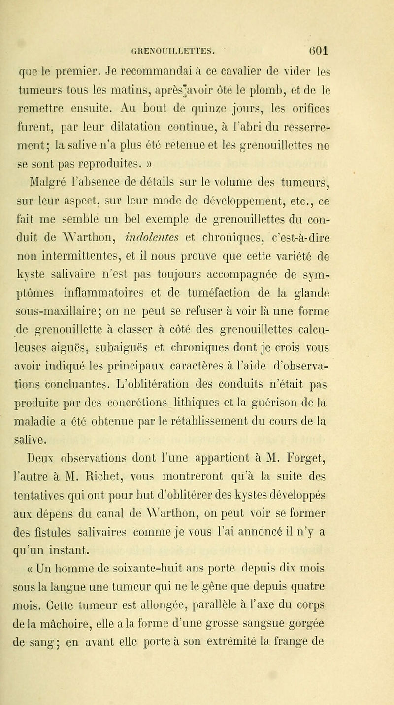 que le premier. Je recommandai à ce cavalier de vider les tumeurs tous les matins, aprèsVvoir ôté le plomb, et de le remettre ensuite. Au bout de quinze jours, les orifices furent, par leur dilatation continue, à l'abri du resserre- ment ; la salive n'a plus été retenue et les grenouillettes ne se sont pas reproduites. » Malgré l'absence de détails sur le volume des tumeurs, sur leur aspect, sur leur mode de développement, etc., ce fait me semble un bel exemple de grenouillettes du con- duit de Warthon, indolentes et chroniques, c'est-à-dire non intermittentes, et il nous prouve que cette variété de kyste salivaire n'est pas toujours accompagnée de sym- ptômes inflammatoires et de tuméfaction de la glande sous-maxillaire ; on ne peut se refuser à voir là une forme de grenouillette à classer à côté des grenouillettes calcu- leuses aiguës, subaiguës et chroniques dont je crois vous avoir indiqué les principaux caractères à l'aide d'observa- tions concluantes. L'oblitération des conduits n'était pas produite par des concrétions lithiques et la guérison de la maladie a été obtenue par le rétablissement du cours de la salive. Deux observations dont l'une appartient à M. Forget, l'autre à M. Richet, vous montreront qu'à la suite des tentatives qui ont pour but d'oblitérer des kystes développés aux dépens du canal de Warthon, on peut voir se former des fistules salivaires comme je vous l'ai annoncé il n'y a qu'un instant. « Un homme de soixante-huit ans porte depuis dix mois sous la langue une tumeur qui ne le gêne que depuis quatre mois. Cette tumeur est allongée, parallèle à l'axe du corps de la mâchoire, elle a la forme d'une grosse sangsue gorgée de sang ; en avant elle porte à son extrémité la frange de