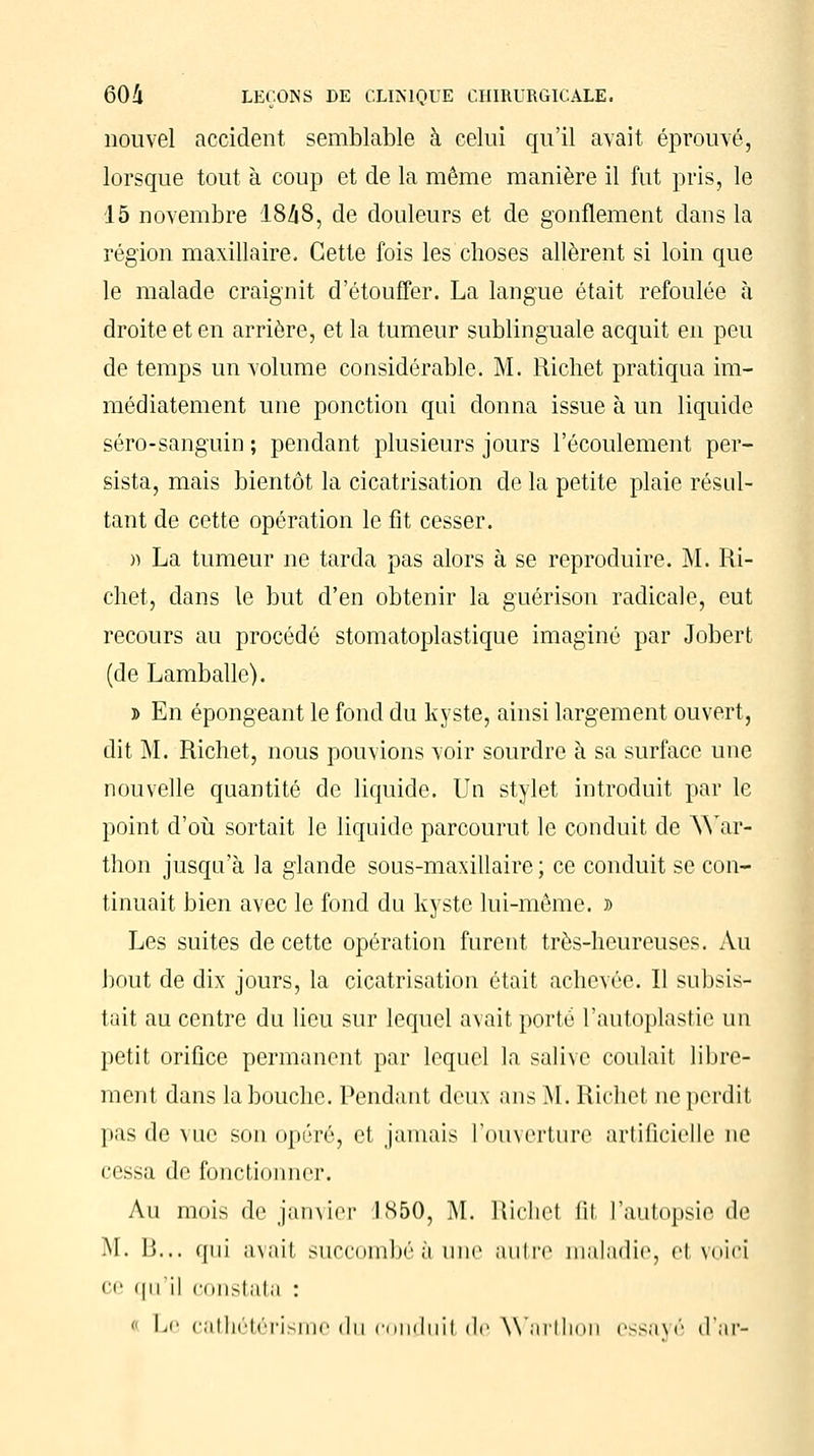 nouvel accident semblable à celui qu'il avait éprouvé, lorsque tout à coup et de la même manière il fut pris, le 15 novembre 1848, de douleurs et de gonflement dans la région maxillaire. Cette fois les choses allèrent si loin que le malade craignit d'étouffer. La langue était refoulée à droite et en arrière, et la tumeur sublinguale acquit en peu de temps un volume considérable. M. Richet pratiqua im- médiatement une ponction qui donna issue à un liquide séro-sanguin ; pendant plusieurs jours l'écoulement per- sista, mais bientôt la cicatrisation de la petite plaie résul- tant de cette opération le fit cesser. )) La tumeur ne tarda pas alors à se reproduire. M. Ri- chet, dans le but d'en obtenir la guérison radicale, eut recours au procédé stomatoplastique imaginé par Jobert (de Lamballe). » En épongeant le fond du kyste, ainsi largement ouvert, dit M. Richet, nous pouvions voir sourdre à sa surface une nouvelle quantité de liquide. Un stylet introduit par le point d'où sortait le liquide parcourut le conduit de War- thon jusqu'à la glande sous-maxillaire ; ce conduit se con- tinuait bien avec le fond du kyste lui-même. » Les suites de cette opération furent très-heureuses. Au bout de dix jours, la cicatrisation était achevée. Il subsis- tait au centre du lieu sur lequel avait porte l'autoplastie un petit orifice permanent par lequel la salive coulait libre- ment dans la bouche. Pendant deux ans M. Richel ne perdit pas de vue son opéré, et jamais l'ouverture artificielle ne cessa de fonctionner. An mois de janvier LS50, M. Richet lil l'autopsie de M. ls... qui avait succombée une autre maladie, e1 voici ce qu il constata :  Le cathetérisme du conduit de Warthon essavé d'ar-