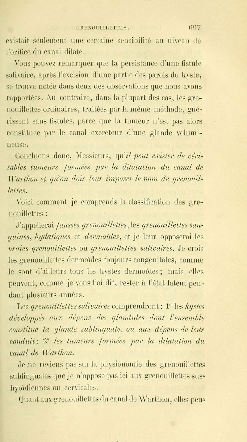 existait seulement une certaine sensibilité au niveau de l'orifice du canal dilaté. Vous pouvez remarquer que la persistance d'une fistule salivaire, après l'excision d'une partie des parois du kyste, se trouve notée dans deux des observations que nous avons rapportées. Au contraire, dans la plupart des cas, les gre- nouillettes ordinaires, traitées par la même méthode, gué- rissent sans fistules, parce que la tumeur n'est pas alors constituée par le canal excréteur d'une glande volumi- neuse. Concluons donc, Messieurs, qu'il peut exister de véri- tables tumeurs formées par la dilatation du canal de Warthon et qu'on doit leur imposer le nom de grenouil- le t tes. Voici comment je comprends la classification des gre- nouillettes : J'appellerai fausses grenouillettes, les grenouillettes san- guines, hydatiques et dermoïdes, et je leur opposerai les vraies grenouillettes ou grenouillettes salivaires. Je crois les grenouillettes dermoïdes toujours congénitales, comme le sont d'ailleurs tous les kystes dermoïdes; mais elles peuvent, comme je vous l'ai dit, rester à l'état latent pen- dant plusieurs années. Les grenouillettes salivaires comprendront : 1° les kystes développés aux dépens des glandules dont l'ensemble constitue la glande sublinguale, ou aux dépens de leur conduit; 2° les tumeurs formées par la dilatation du canal de Warthon* Je ne reviens pas sur la physionomie des grenouillettes sublinguales que je n'oppose pas ici aux grenouillettes sus^ hyoïdiennes ou cervicales. Quant aux grenouillettes du canal de Warthon, elles peu-