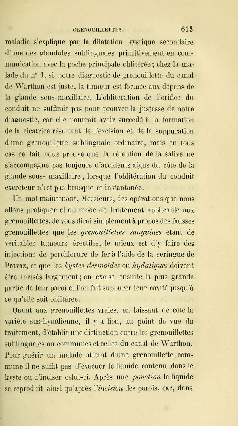 maladie s'explique par la dilatation kystique secondaire d'une des glandules sublinguales primitivement en com- munication avec la poche principale oblitérée ; chez la ma- lade du n° 1, si notre diagnostic de grenouillette du canal de Warthon est juste, la tumeur est formée aux dépens de la glande sous-maxillaire. L'oblitération de l'orifice du conduit ne suffirait pas pour prouver la justesse de notre diagnostic, car elle pourrait avoir succédé à la formation de la cicatrice résultant de l'excision et de la suppuration d'une grenouillette sublinguale ordinaire, mais en tous cas ce fait nous prouve que la rétention de la salive ne s'accompagne pas toujours d'accidents aigus du côté de la glande sous- maxillaire, lorsque l'oblitération du conduit excréteur n'est pas brusque et instantanée. Un mot maintenant, Messieurs, des opérations que nous allons pratiquer et du mode de traitement applicable aux grenouillettes. Je vous dirai simplement à propos des fausses grenouillettes que Jes grenouillettes sanguines étant de véritables tumeurs érectiles, le mieux est d'y faire des injections de perchlorure de fer à l'aide de la seringue de Pravaz, et que les kystes dermoides ou hydatiques doivent être incisés largement; on excise ensuite la plus grande partie de leur paroi et l'on fait suppurer leur cavité jusqu'à ce qu'elle soit oblitérée. Quant aux grenouillettes vraies, en laissant de côté la variété sus-hyoïdienne, il y a lieu, au point de vue du traitement, d'établir une distinction entre les grenouillettes sublinguales ou communes et celles du canal de Warthon. Pour guérir un malade atteint d'une grenouillette com- mune il ne suffit pas d'évacuer le liquide contenu clans le kyste ou d'inciser celui-ci. Après une ponction le liquide se reproduit ainsi qu'après Vincision des parois, car, dans