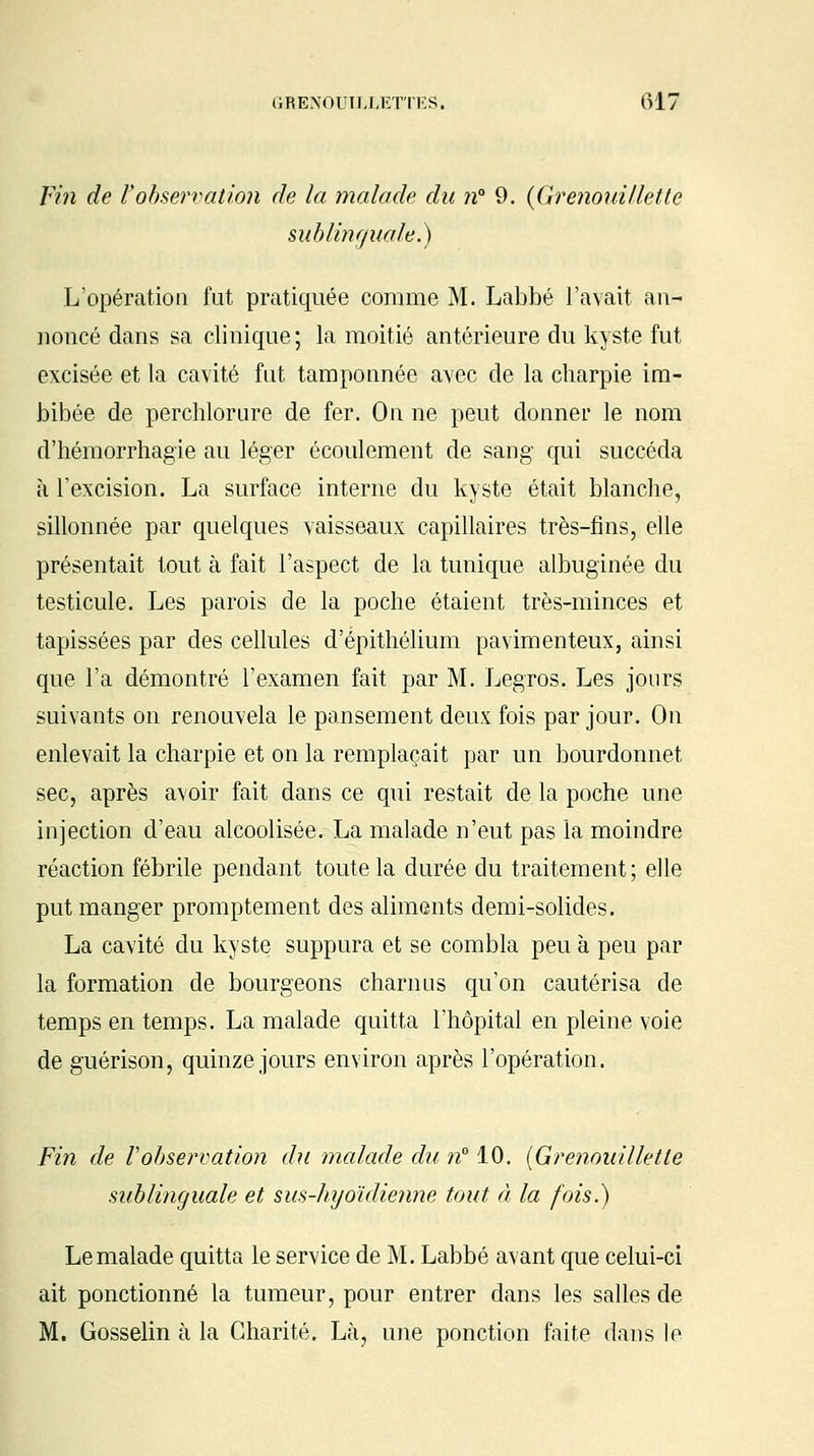 Fin de l'observation de la malade du it 9. {Grenouilletle sublinguale.) L'opération fut pratiquée comme M. Labbé l'avait an- noncé dans sa clinique; la moitié antérieure du kyste fut excisée et la cavité fut tamponnée avec de la charpie im- bibée de perchlorure de fer. On ne peut donner le nom d'hémorrhagie au léger écoulement de sang qui succéda à l'excision. La surface interne du kyste était blanche, sillonnée par quelques vaisseaux capillaires très-fins, elle présentait tout à fait l'aspect de la tunique albuginée du testicule. Les parois de la poche étaient très-minces et tapissées par des cellules d'épithélium pavimenteux, ainsi que l'a démontré l'examen fait par M. Legros. Les jours suivants on renouvela le pansement deux fois par jour. On enlevait la charpie et on la remplaçait par un bourdonnet sec, après avoir fait dans ce qui restait de la poche une injection d'eau alcoolisée. La malade n'eut pas la moindre réaction fébrile pendant toute la durée du traitement ; elle put manger promptement des aliments demi-solides. La cavité du kyste suppura et se combla peu à peu par la formation de bourgeons charnus qu'on cautérisa de temps en temps. La malade quitta l'hôpital en pleine voie de guérison, quinze jours environ après l'opération. Fin de Vobservation du malade du n° 10. {Grenouilletle sublinguale et sus-hyoïdienne tout à la fois.) Le malade quitta le service de M. Labbé avant que celui-ci ait ponctionné la tumeur, pour entrer dans les salles de M. Gosselin à la Charité. Là, une ponction faite dans le