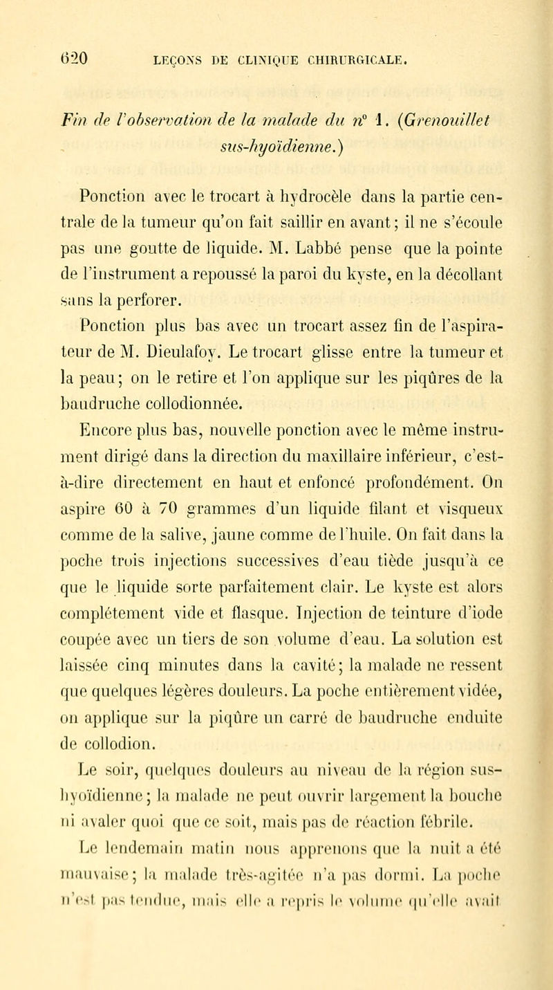 Fin de l'observation de la malade du n° 1. (Grenouillet sus-hyoïdienne.) Ponction avec le trocart à hydrocèle dans la partie cen- trale de la tumeur qu'on fait saillir en avant; il ne s'écoule pas une goutte de liquide. M. Labbé pense que la pointe de l'instrument a repoussé la paroi du kyste, en la décollant sans la perforer. Ponction plus bas avec un trocart assez fin de l'aspira- teur de M. Dieulafoy. Le trocart glisse entre la tumeur et la peau ; on le retire et l'on applique sur les piqûres de la baudruche collodionnée. Encore plus bas, nouvelle ponction avec le même instru- ment dirigé dans la direction du maxillaire inférieur, c'est- à-dire directement en haut et enfoncé profondément. On aspire 60 à 70 grammes d'un liquide filant et visqueux comme de la salive, jaune comme de l'huile. On fait dans la poche trois injections successives d'eau tiède jusqu'à ce que le liquide sorte parfaitement clair. Le kyste est alors complètement vide et flasque. Injection de teinture d'iode coupée avec un tiers de son volume d'eau. La solution est laissée cinq minutes dans la cavité; la malade ne ressent que quelques légères douleurs. La poche entièrement vidée, on applique sur la piqûre un carré de baudruche enduite de collodion. Le soir, quelques douleurs au niveau de la région sus- hyoïdienne; la malade ne peut ouvrir largement la bouche ni avaler quoi que ce soit, niais pas de réaction fébrile. Le lendemain matin nous apprenons que la nuit a été mauvaise; la malade très-agitée n'a pas dormi. La poche n esl pas tendue, mais elle a repris le volume qu'elle avait