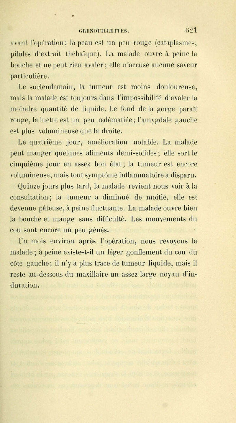 avant l'opération ; la peau est un peu rouge (cataplasmes, pilules d'extrait thébaïque). La malade ouvre à peine la bouche et ne peut rien avaler; elle n'accuse aucune saveur particulière. Le surlendemain, la tumeur est moins douloureuse, mais la malade est toujours dans l'impossibilité d'avaler la moindre quantité de liquide. Le fond de la gorge paraît rouge, la luette est un peu œdématiée ; l'amygdale gauche est plus volumineuse que la droite. Le quatrième jour, amélioration notable. La malade peut manger quelques aliments demi-solides; elle sortie cinquième jour en assez bon état ; la tumeur est encore volumineuse, mais tout symptôme inflammatoire a disparu. Quinze jours plus tard, la malade revient nous voir à la consultation; la tumeur a diminué de moitié, elle est devenue pâteuse, à peine fluctuante. La malade ouvre bien la bouche et mange sans difficulté. Les mouvements du cou sont encore un peu gênés. Un mois environ après l'opération, nous revoyons la malade ; à peine existe-t-il un léger gonflement du cou du côté gauche; il n'y a plus trace de tumeur liquide, mais il reste au-dessous du maxillaire un assez large noyau d'in- duration.