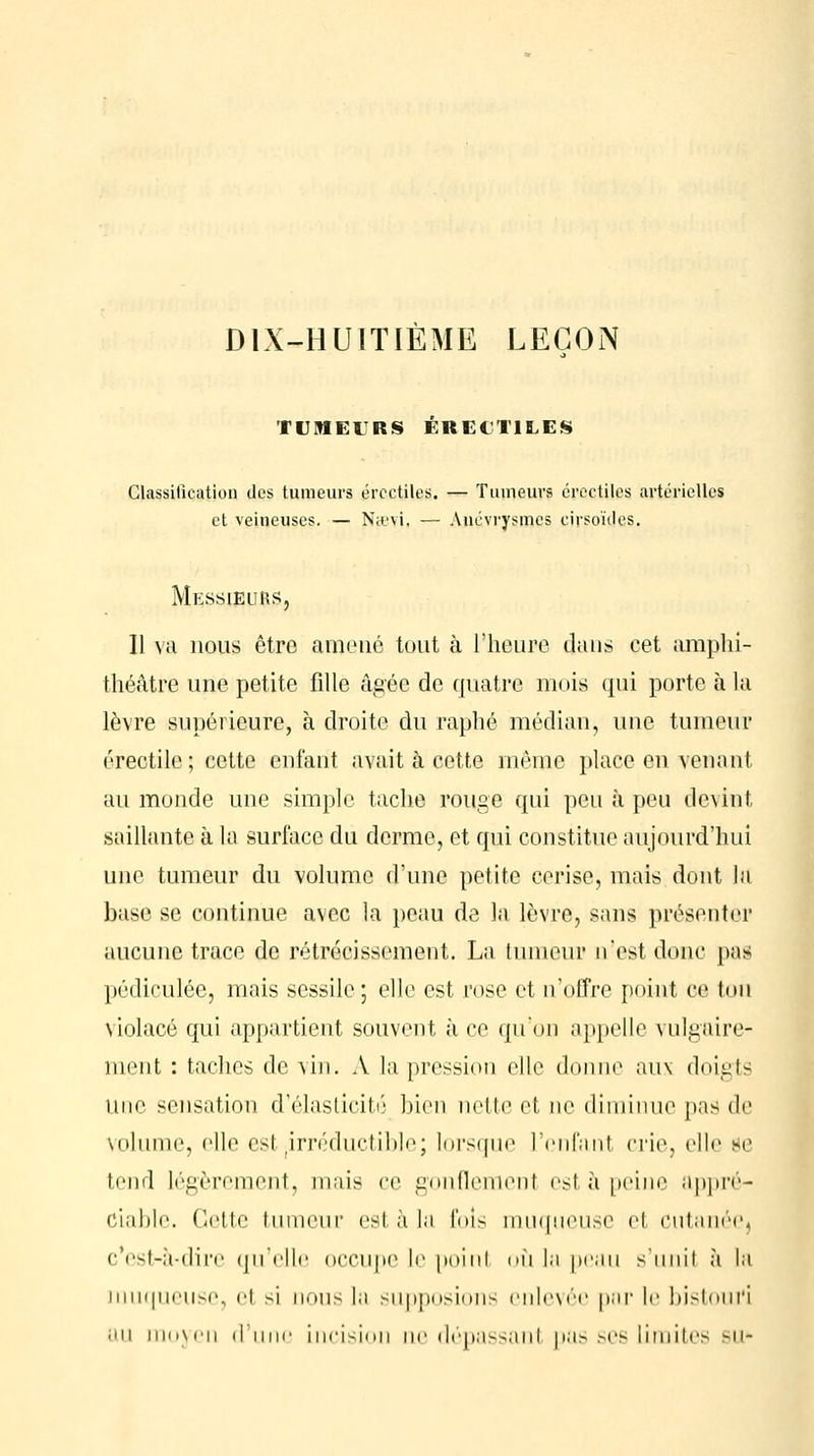 DIX-HUITIÈME LEÇON TUMEURS ÉRECTILES Classification des tumeurs ércctiles. — Tumeurs croctiles artérielles et veineuses. — Ntt'vi. — Anévrysmes cirsoules. Messieurs, Il va nous être amené tout à l'heure dans cet amphi- théâtre une petite fille âgée de quatre mois qui porte à la lèvre supérieure, à droite du raphé médian, une tumeur érectile; cette enfant avait à cette même place en venanl au monde une simple tache rouge qui peu à peu devint saillante à la surface du derme, et qui constitue aujourd'hui une tumeur du volume d'une petite cerise, mais dont la base se continue avec la peau de la lèvre, sans présenter aucune trace de rétrécissement. La tumeur n'est donc pas pédiculée, mais sessile; elle est rose et n'offre point oe ton violacé qui appartient souvent, à ce qu'on appelle vulgaire- ment : taches de vin. A la pression elle donne aux doigts une sensation d'élasticité bien nette el ne diminue pas de volume, elle est (irréductible; lorsque l'enfanl crie, elle se tend légèrement, mais ce gonflement est à peine appré- ciable. Cette tumeur est à la fols muqueuse el cutanéej c'est-à-dire qu'elle occupe le poinl où la peau s'unit à la muqueuse, el si nous la supposions enlevée par le bistouri nu moyen il une incision ne déoassanl oas ses limites su*