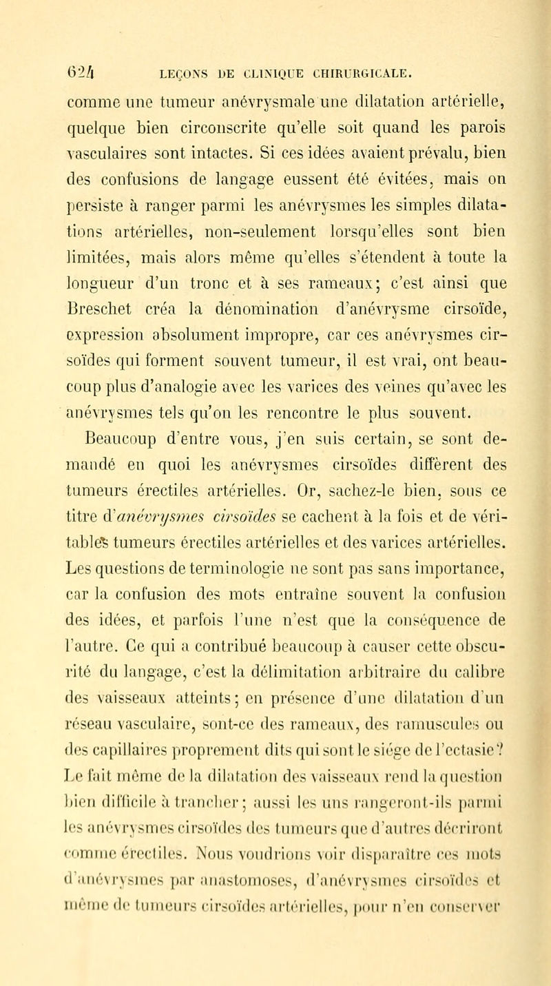 comme une tumeur anévrysmale une dilatation artérielle, quelque bien circonscrite qu'elle soit quand les parois vasculaires sont intactes. Si ces idées avaient prévalu, bien des confusions de langage eussent été évitées, mais on persiste à ranger parmi les anévrysmes les simples dilata- tions artérielles, non-seulement lorsqu'elles sont bien limitées, mais alors même qu'elles s'étendent à toute la longueur d'un tronc et à ses rameaux; c'est ainsi que Breschet créa la dénomination d'anévrysme cirsoïde, expression absolument impropre, car ces anévrysmes cir- soïdes qui forment souvent tumeur, il est vrai, ont beau- coup plus d'analogie avec les varices des veines qu'avec les anévrysmes tels qu'on les rencontre le plus souvent. Beaucoup d'entre vous, j'en suis certain, se sont de- mandé en quoi les anévrysmes cirsoïdes diffèrent des tumeurs érectiles artérielles. Or, sachez-le bien, sous ce titre &'anévrysmes cirsoïdes se cachent à la fois et de véri- table^ tumeurs érectiles artérielles et des varices artérielles. Les questions de terminologie ne sont pas sans importance, car la confusion des mots entraîne souvent la confusion des idées, et parfois l'une n'est que la conséquence de l'autre. Ce qui a contribué beaucoup à causer cette obscu- rité du langage, c'est la délimitation arbitraire du calibre des vaisseaux atteints; en présence d'une dilatation d'un réseau vasculaire, sont-ce des rameaux, des minuscules ou des capillaires proprement dits qui sont le siège de l'ectasie '.' Le fait même delà dilatation des vaisseaux rend la question bien difficile à trancher ; aussi les uns rangeront-ils parmi les ané\ rysmes cirsoïdes des tumeurs que d'autres décriront comme érectiles. Nous voudrions voir disparaître ces mots d'anévrysmes par anastomoses, d'anévrysmes cirsoïdes el môme de tumeurs cirsoïdes artérielles, pour n'en conserver