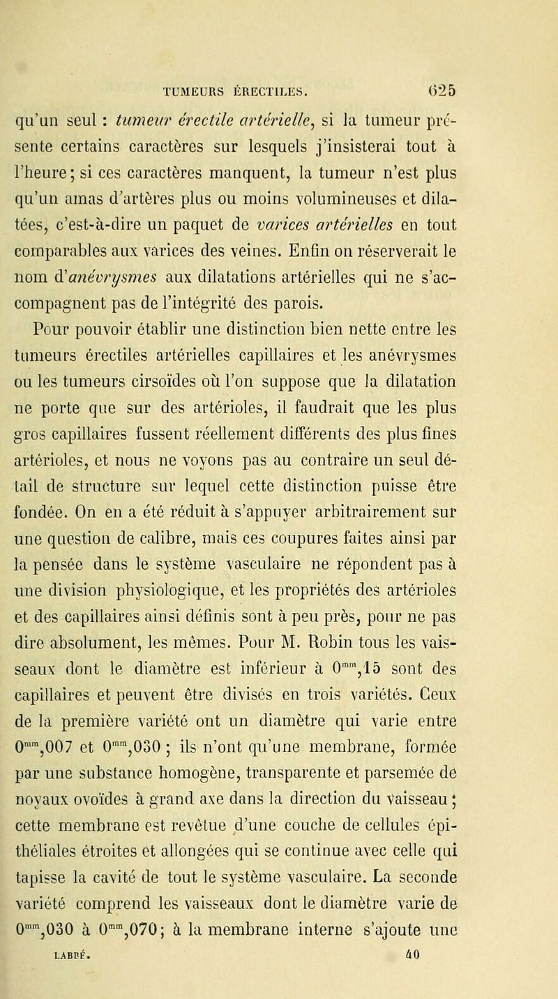 qu'un seul : tumeur érectile artérielle, si la tumeur pré- sente certains caractères sur lesquels j'insisterai tout à l'heure; si ces caractères manquent, la tumeur n'est plus qu'un amas d'artères plus ou moins volumineuses et dila- tées, c'est-à-dire un paquet de varices artérielles en tout comparables aux varices des veines. Enfin on réserverait le nom d'anénrysmes aux dilatations artérielles qui ne s'ac- compagnent pas de l'intégrité des parois. Pour pouvoir établir une distinction bien nette entre les tumeurs érectiles artérielles capillaires et les anévrysmes ou les tumeurs cirsoïdes où l'on suppose que la dilatation ne porte que sur des artérioles, il faudrait que les plus gros capillaires fussent réellement différents des plus fines artérioles, et nous ne voyons pas au contraire un seul dé- tail de structure sur lequel cette distinction puisse être fondée. On en a été réduit à s'appuyer arbitrairement sur une question de calibre, mais ces coupures faites ainsi par la pensée dans le système vasculaire ne répondent pas à une division physiologique, et les propriétés des artérioles et des capillaires ainsi définis sont à peu près, pour ne pas dire absolument, les mêmes. Pour M. Robin tous les vais- seaux dont le diamètre est inférieur à 0mm,15 sont des capillaires et peuvent être divisés en trois variétés. Ceux de la première variété ont un diamètre qui varie entre 0mra,007 et 0mm,030 ; ils n'ont qu'une membrane, formée par une substance homogène, transparente et parsemée de noyaux ovoïdes à grand axe dans la direction du vaisseau ; cette membrane est revêtue d'une couche de cellules épi- théliales étroites et allongées qui se continue avec celle qui tapisse la cavité de tout le système vasculaire. La seconde variété comprend les vaisseaux dont le diamètre varie de 0mm,030 à 0mm,070; à la membrane interne s'ajoute une LABBÉ. 40