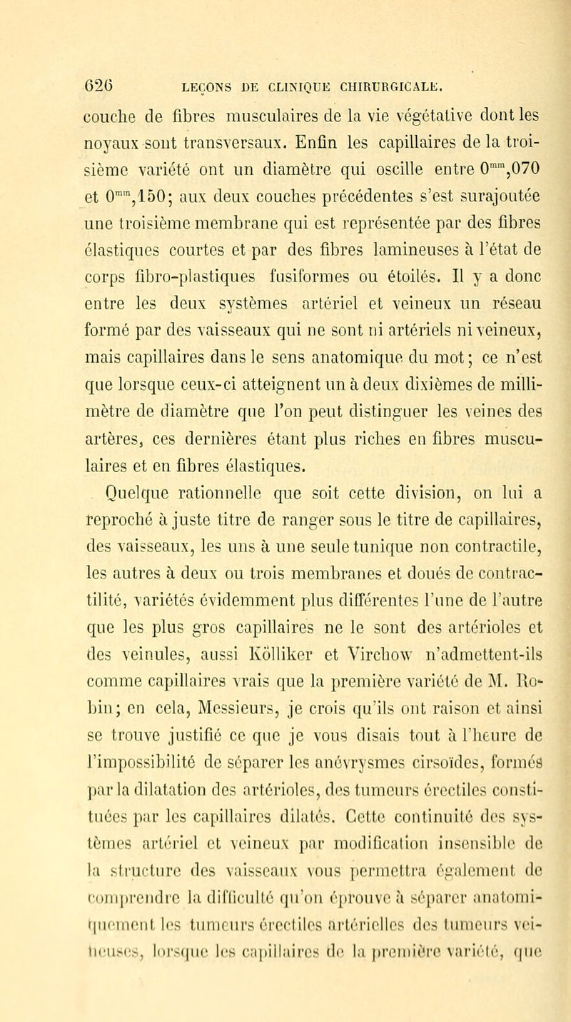 couche de fibres musculaires de la vie végétative dont les noyaux sont transversaux. Enfin les capillaires de la troi- sième variété ont un diamètre qui oscille entre 0mm,070 et 0ram,150; aux deux couches précédentes s'est surajoutée une troisième membrane qui est représentée par des fibres élastiques courtes et par des fibres lamineuses à l'état de corps fibro-pl astiques fusiformes ou étoiles. Il y a donc entre les deux systèmes artériel et veineux un réseau formé par des vaisseaux qui ne sont ni artériels ni veineux, mais capillaires dans le sens anatomique du mot; ce n'est que lorsque ceux-ci atteignent un à deux dixièmes de milli- mètre de diamètre que l'on peut distinguer les veines des artères, ces dernières étant plus riches en fibres muscu- laires et en fibres élastiques. Quelque rationnelle que soit cette division, on lui a reproché à juste titre de ranger sous le titre de capillaires, des vaisseaux, les uns à une seule tunique non contractile, les autres à deux ou trois membranes et doués de contrac- tilité, variétés évidemment plus différentes l'une de l'autre que les plus gros capillaires ne le sont des artérioles et des veinules, aussi KÔlliker et Virchow n'admettent-ils comme capillaires vrais que la première variété de M. Ro- bin; en cela, Messieurs, je crois qu'ils ont raison et ainsi se trouve justifié ce que je vous disais tout à l'heure de l'impossibilité de séparer les anévrysmes cirsoïdes, formés par la dilatation des artérioles, des tumeurs érectiles consti- tuées par les capillaires dilatés. Cette continuité di'* sys- tèmes artériel et veineux par modification insensible de la structure des vaisseaux vous permettra égalemenl de Comprendre la difficulté qu'on éprouve à séparer anatomi- traemenl les tumeurs érectiles artérielles des tumeurs vei- neuses, lorsque les capillaires de la première variété, que