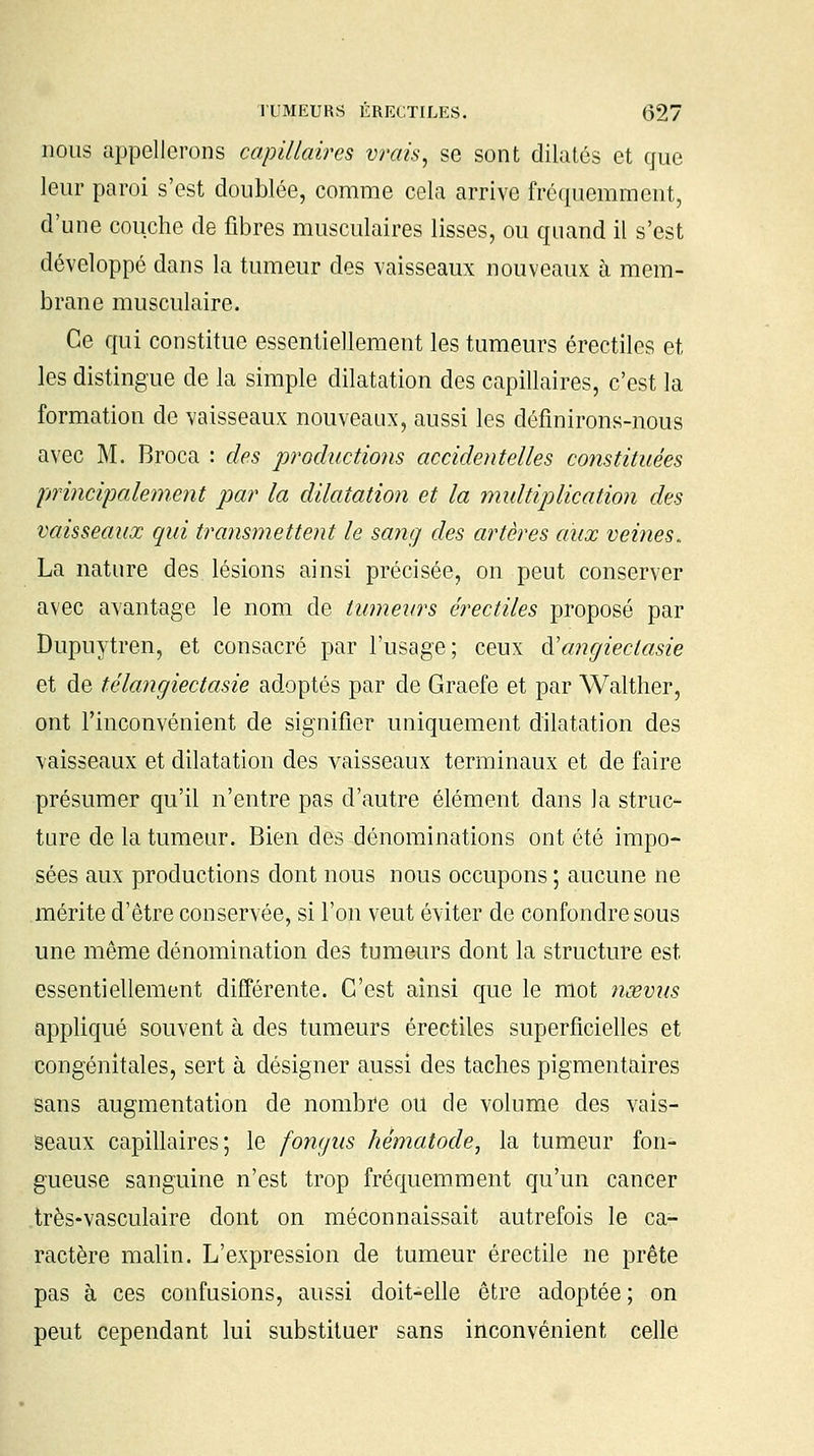 nous appellerons capillaires vrais, se sont dilatés et que leur paroi s'est doublée, comme cela arrive fréquemment, d'une couche de fibres musculaires lisses, ou quand il s'est développé dans la tumeur des vaisseaux nouveaux à mem- brane musculaire. Ce qui constitue essentiellement les tumeurs érectiles et les distingue de la simple dilatation des capillaires, c'est la formation de vaisseaux nouveaux, aussi les définirons-nous avec M. Broca : des productions accidentelles constituées principalement par la dilatation et la multiplication des vaisseaux qui transmettent le sang des artères aux veines. La nature des lésions ainsi précisée, on peut conserver avec avantage le nom de tumeurs érectiles proposé par Dupuytren, et consacré par l'usage; ceux à'cmgieclasie et de télangiectasie adoptés par de Graefe et par Walther, ont l'inconvénient de signifier uniquement dilatation des vaisseaux et dilatation des vaisseaux terminaux et de faire présumer qu'il n'entre pas d'autre élément dans la struc- ture de la tumeur. Bien des dénominations ont été impo- sées aux productions dont nous nous occupons ; aucune ne mérite d'être conservée, si l'on veut éviter de confondre sous une môme dénomination des tumeurs dont la structure est essentiellement différente. C'est ainsi que le mot nœvus appliqué souvent à des tumeurs érectiles superficielles et congénitales, sert à désigner aussi des taches pigmentaires sans augmentation de nombre ou de volume des vais- seaux capillaires; le fongus hématode, la tumeur fon- gueuse sanguine n'est trop fréquemment qu'un cancer très-vasculaire dont on méconnaissait autrefois le ca- ractère malin. L'expression de tumeur érectile ne prête pas à ces confusions, aussi doit-elle être adoptée ; on peut cependant lui substituer sans inconvénient celle