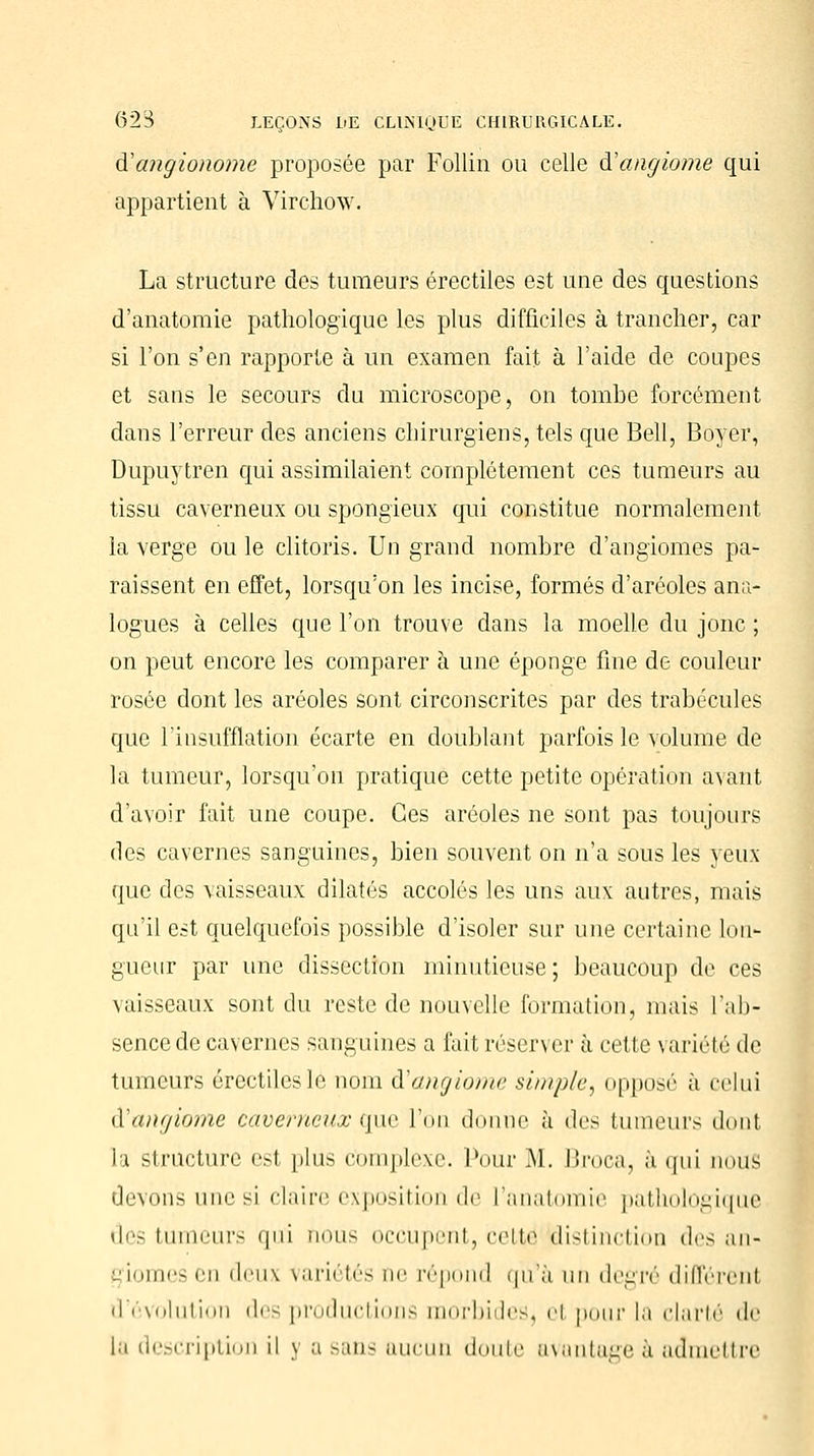 ftangionome proposée par Follin ou celle à!angiome qui appartient à Virchow. La structure des tumeurs érectiles est une des questions d'anatoraie pathologique les plus difficiles à trancher, car si l'on s'en rapporte à un examen fait à l'aide de coupes et sans le secours du microscope, on tombe forcément dans l'erreur des anciens chirurgiens, tels que Bell, Boyer, Dupuytren qui assimilaient complètement ces tumeurs au tissu caverneux ou spongieux qui constitue normalement la verge ou le clitoris. Un grand nombre d'angiomes pa- raissent en effet, lorsqu'on les incise, formés d'aréoles ana- logues à celles que l'on trouve dans la moelle du jonc ; on peut encore les comparer à une éponge fine de couleur rosée dont les aréoles sont circonscrites par des trabécules que l'insufflation écarte en doublant parfois le volume de la tumeur, lorsqu'on pratique cette petite opération avant d'avoir fait une coupe. Ces aréoles ne sont pas toujours des cavernes sanguines, bien souvent on n'a sous les yeux que des vaisseaux dilatés accolés les uns aux autres, mais qu'il est quelquefois possible d'isoler sur une certaine Lon- gueur par une dissection minutieuse; beaucoup de ces vaisseaux sont du reste de nouvelle formation, mais l'ab- sence de cavernes sanguines a fait réserver à cette variété de tumeurs érectiles le nom iï angiome simple, opposé à celui d'angiome caverneux que l'on donne à des tumeurs dont La structure esl plus complexe. Pour M. Ili'oca, a qui nous devons une si claire exposition de l'anatoinie pathologique des tu urs qui nous occupent, cette distinction uYs an- giomes en deux variétés ne répond qtfà un degré différenl d'évolution des productions morbides, el pour la clarté de la description il y a sans aucun doute avantage à admettre