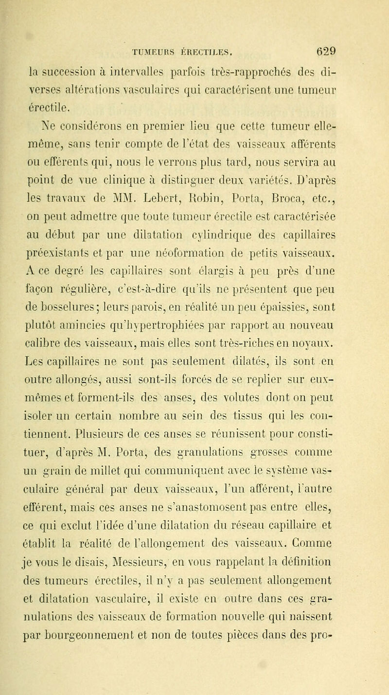 la succession à intervalles parfois très-rapprochés des di- verses altérations vasculaires qui caractérisent une tumeur érectile. Ne considérons en premier lieu que cette tumeur elle- même, sans tenir compte de l'état des vaisseaux afférents ou efférents qui, nous le verrons plus tard, nous servira au point de vue clinique à distinguer deux variétés. D'après les travaux de MM. Lebert, Robin, Porta, Broca, etc., on peut admettre que toute tumeur érectile est caractérisée au début par une dilatation cylindrique des capillaires préexistants et par une néoformation de petits vaisseaux. A ce degré les capillaires sont élargis à peu près d'une façon régulière, c'est-à-dire qu'ils ne présentent que peu de bosselures ; leurs parois, en réalité un peu épaissies, sont plutôt amincies qu'hypertrophiées par rapport au nouveau calibre des vaisseaux, mais elles sont très-riches en noyaux. Les capillaires ne sont pas seulement dilatés, ils sont en outre allongés, aussi sont-ils forcés de se replier sur eux- mêmes et forment-ils des anses, des volutes dont on peut isoler un certain nombre au sein des tissus qui les con- tiennent. Plusieurs de ces anses se réunissent pour consti- tuer, d'après M. Porta, des granulations grosses comme un grain de millet qui communiquent avec le système vas- culaire général par deux vaisseaux, l'un afférent, l'autre efférent, mais ces anses ne s'anastomosent pas entre elles, ce qui exclut l'idée d'une dilatation du réseau capillaire et établit la réalité de l'allongement des vaisseaux. Comme je vous le disais, Messieurs, en vous rappelant la définition des tumeurs érectiles, il n'y a pas seulement allongement et dilatation vasculaire, il existe en outre dans ces gra- nulations des vaisseaux de formation nouvelle qui naissent par bourgeonnement et non de toutes pièces dans des pro-