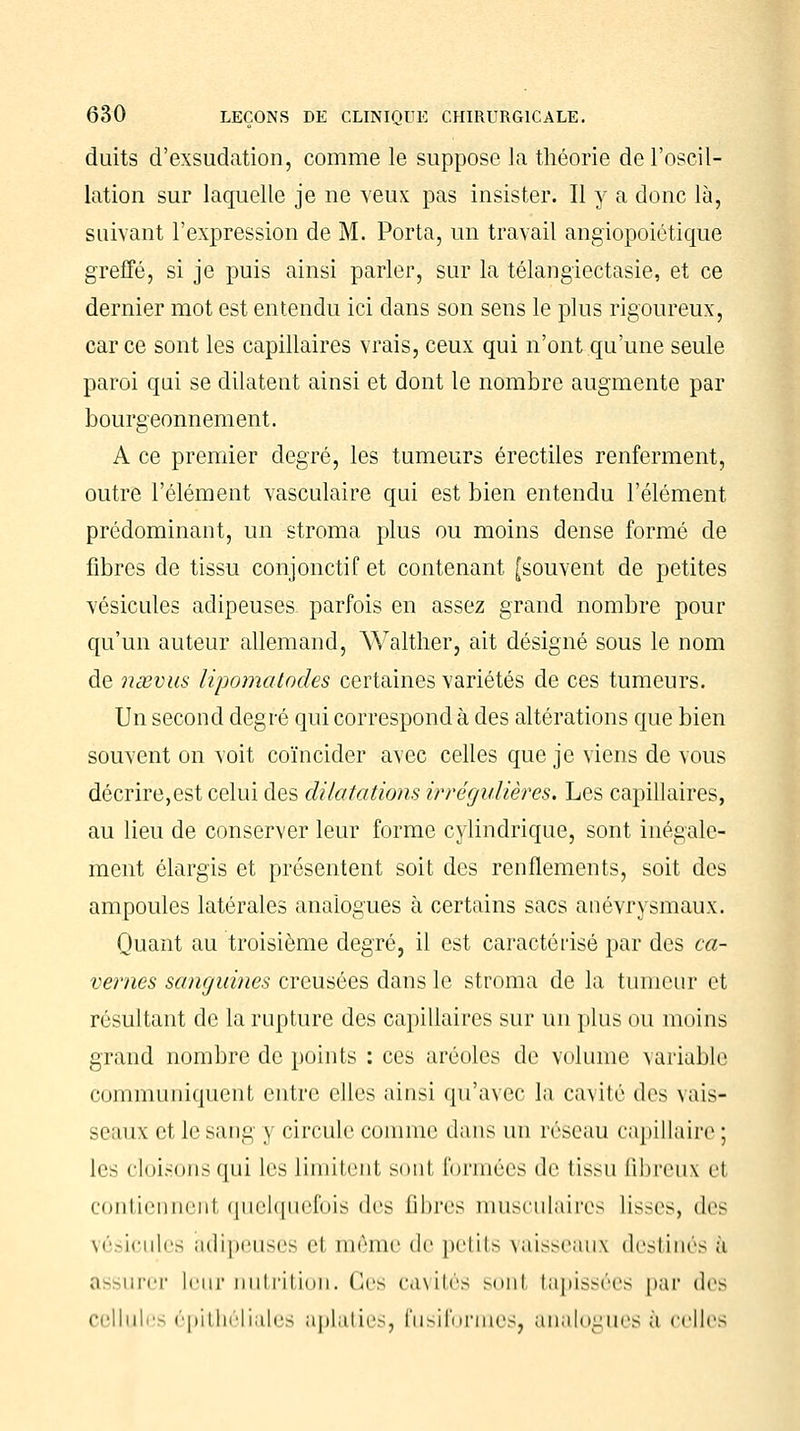 duits d'exsudation, comme le suppose la théorie de l'oscil- lation sur laquelle je ne veux pas insister. Il y a donc là, suivant l'expression de M. Porta, un travail angiopoiôtique greffé, si je puis ainsi parler, sur la télangiectasie, et ce dernier mot est entendu ici dans son sens le plus rigoureux, car ce sont les capillaires vrais, ceux qui n'ont qu'une seule paroi qui se dilatent ainsi et dont le nombre augmente par bourgeonnement. A ce premier degré, les tumeurs érectiles renferment, outre l'élément vasculaire qui est bien entendu l'élément prédominant, un stroma plus ou moins dense formé de fibres de tissu conjonctif et contenant [souvent de petites vésicules adipeuses parfois en assez grand nombre pour qu'un auteur allemand, Walther, ait désigné sous le nom de nsevus lipomatodes certaines variétés de ces tumeurs. Un second degré qui correspond à des altérations que bien souvent on voit coïncider avec celles que je viens de vous décrire,est celui des dilatations irrégulières. Les capillaires, au lieu de conserver leur forme cylindrique, sont inégale- ment élargis et présentent soit des renflements, soit des ampoules latérales analogues à certains sacs anévrysmaux. Quant au troisième degré, il est caractérisé par des ca- vernes sanguines creusées dans le stroma de la tumeur et résultant de la rupture des capillaires sur un plus ou moins grand nombre de points : ces aréoles de volume variable communiquent entre elles ainsi qu'avec la cavité des vais- seaux et le sang y circule comme dans un réseau capillaire; les cloisons qui les limitent sonl formées de tissu fibreux et contiennenl quelquefois des fibres musculaires lisses, des vésicules adipeuses el inême de petits vaisseaux destinés a urer leur nutrition. Ces cavités sonl tapissées par dc> cellules épithéliales aplaties, fusiformes, analogues a celles