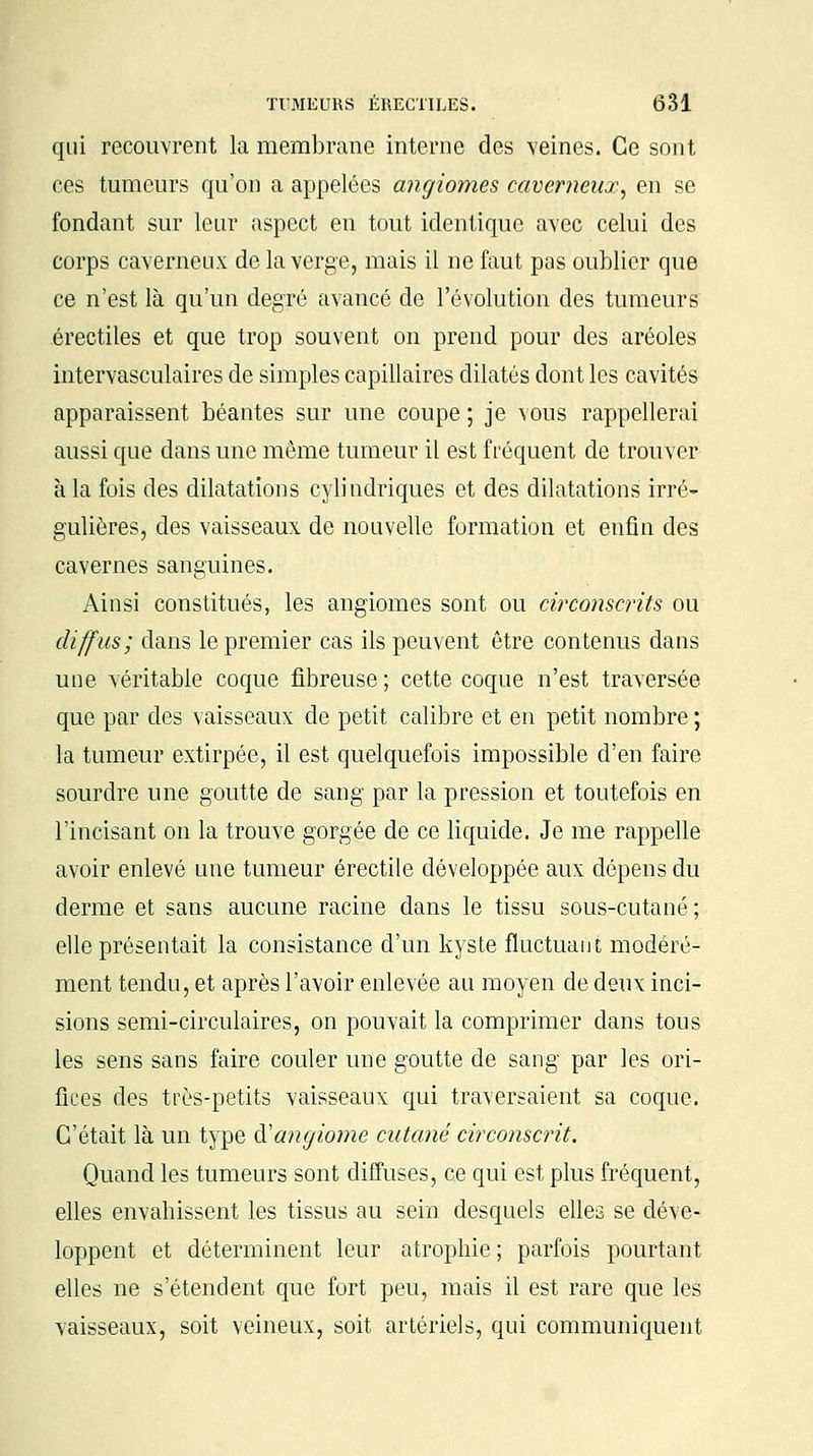 qui recouvrent la membrane interne des veines. Ce sont ces tumeurs qu'on a appelées angiomes caverneux, en se fondant sur leur aspect en tout identique avec celui des corps caverneux de la verge, mais il ne faut pas oublier que ce n'est là qu'un degré avancé de l'évolution des tumeurs érectiles et que trop souvent on prend pour des aréoles intervasculaires de simples capillaires dilatés dont les cavités apparaissent béantes sur une coupe ; je vous rappellerai aussi que dans une même tumeur il est fréquent de trouver à la fois des dilatations cylindriques et des dilatations irré- gulières, des vaisseaux de nouvelle formation et enfin des cavernes sanguines. Ainsi constitués, les angiomes sont ou circonscrits ou diffus; dans le premier cas ils peuvent être contenus dans une véritable coque fibreuse ; cette coque n'est traversée que par des vaisseaux de petit calibre et en petit nombre ; la tumeur extirpée, il est quelquefois impossible d'en faire sourdre une goutte de sang par la pression et toutefois en l'incisant on la trouve gorgée de ce liquide. Je me rappelle avoir enlevé une tumeur érectile développée aux dépens du derme et sans aucune racine dans le tissu sous-cutané ; elle présentait la consistance d'un kyste fluctuant modéré- ment tendu, et après l'avoir enlevée au moyen de deux inci- sions semi-circulaires, on pouvait la comprimer dans tous les sens sans faire couler une goutte de sang par les ori- fices des très-petits vaisseaux qui traversaient sa coque. C'était là un type & angiome cutané circonscrit. Quand les tumeurs sont diffuses, ce qui est plus fréquent, elles envahissent les tissus au sein desquels elles se déve- loppent et déterminent leur atrophie ; parfois pourtant elles ne s'étendent que fort peu, mais il est rare que les vaisseaux, soit veineux, soit artériels, qui communiquent