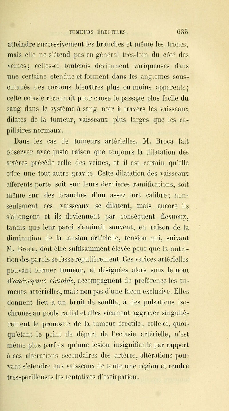 atteindre successivement les branches et même les troncs, mais elle ne s'étend pas en général très-loin du côté des veines; celles-ci toutefois deviennent variqueuses dans une certaine étendue et forment dans les angiomes sous- cutanés des cordons bleuâtres plus ou moins apparents; cette ectasie reconnaît pour cause le passage plus facile du sang dans le système à sang noir à travers les vaisseaux dilatés de la tumeur, vaisseaux plus larges que les ca- pillaires normaux. Dans les cas de tumeurs artérielles, M. Broca fait observer avec juste raison que toujours la dilatation des artères précède celle des veines, et il est certain qu'elle offre une tout autre gravité. Cette dilatation des vaisseaux afférents porte soit sur leurs dernières ramifications, soit même sur des branches d'un assez fort calibre; non- seulement ces vaisseaux se dilatent, mais encore ils s'allongent et ils deviennent par conséquent flexueux, tandis que leur paroi s'amincit souvent, en raison de la diminution de la tension artérielle, tension qui, suivant M. Broca, doit être suffisamment élevée pour que la nutri- tion des parois se fasse régulièrement. Ces varices artérielles pouvant former tumeur, et désignées alors sous le nom d'emévrysme cirsoïde, accompagnent de préférence les tu- meurs artérielles, mais non pas d'une façon exclusive. Elles donnent lieu à un bruit de souffle, à des pulsations iso- chrones au pouls radial et elles viennent aggraver singuliè- rement le pronostic de la tumeur érectile ; celle-ci, quoi- qu'étant le point de départ de l'ectasie artérielle, n'est même plus parfois qu'une lésion insignifiante par rapport à ces altérations secondaires des artères, altérations pou- vant s'étendre aux vaisseaux de toute une région et rendre très-périlleuses les tentatives d'extirpation,