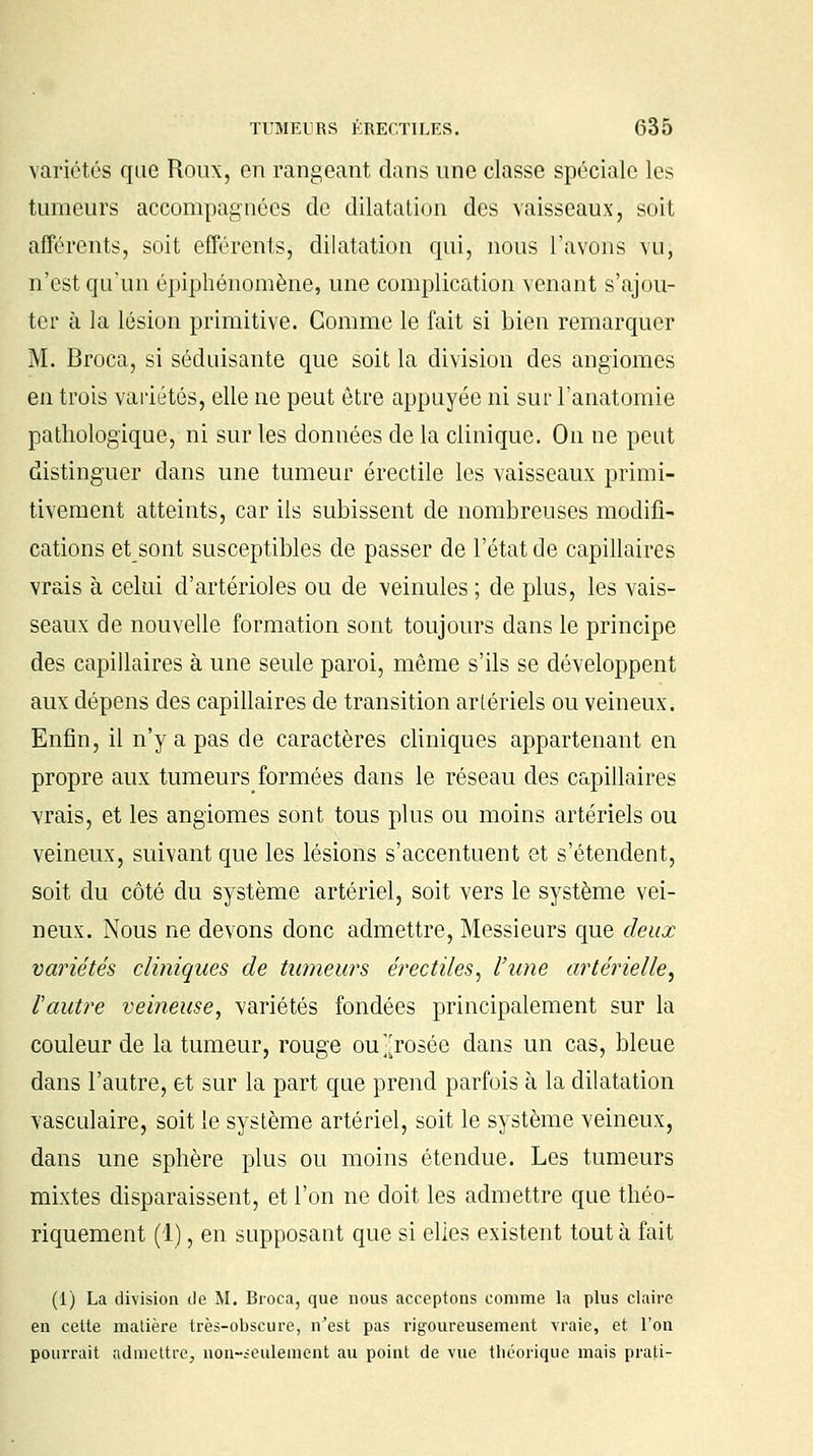 variétés que Roux, en rangeant dans une classe spéciale les tumeurs accompagnées de dilatation des vaisseaux, soit afférents, soit efférents, dilatation qui, nous l'avons vu; n'est qu'un épiphénomène, une complication venant s'ajou- ter à la lésion primitive. Gomme le fait si bien remarquer M. Broca, si séduisante que soit la division des angiomes en trois variétés, elle ne peut être appuyée ni sur l'anatomie pathologique, ni sur les données de la clinique. On ne peut distinguer dans une tumeur érectile les vaisseaux primi- tivement atteints, car ils subissent de nombreuses modifi- cations et sont susceptibles de passer de l'état de capillaires vrais à celui d'artérioles ou de veinules ; de plus, les vais- seaux de nouvelle formation sont toujours dans le principe des capillaires à une seule paroi, même s'ils se développent aux dépens des capillaires de transition artériels ou veineux. Enfin, il n'y a pas de caractères cliniques appartenant en propre aux tumeurs formées dans le réseau des capillaires vrais, et les angiomes sont tous plus ou moins artériels ou veineux, suivant que les lésions s'accentuent et s'étendent, soit du côté du système artériel, soit vers le système vei- neux. Nous ne devons donc admettre, Messieurs que deux variétés cliniques de tumeurs érectiles, l'une artérielle. Vautre veineuse, variétés fondées principalement sur la couleur de la tumeur, rouge ou j;rosée dans un cas, bleue dans l'autre, et sur la part que prend parfois à la dilatation vasculaire, soit le système artériel, soit le système veineux, dans une sphère plus ou moins étendue. Les tumeurs mixtes disparaissent, et l'on ne doit les admettre que théo- riquement (1), en supposant que si elles existent tout à fait (1) La division île M. Broca, que nous acceptons comme la plus claire en cette matière très-obscure, n'est pas rigoureusement vraie, et l'on pourrait admettre, non-seulement au point de vue théorique mais prati-