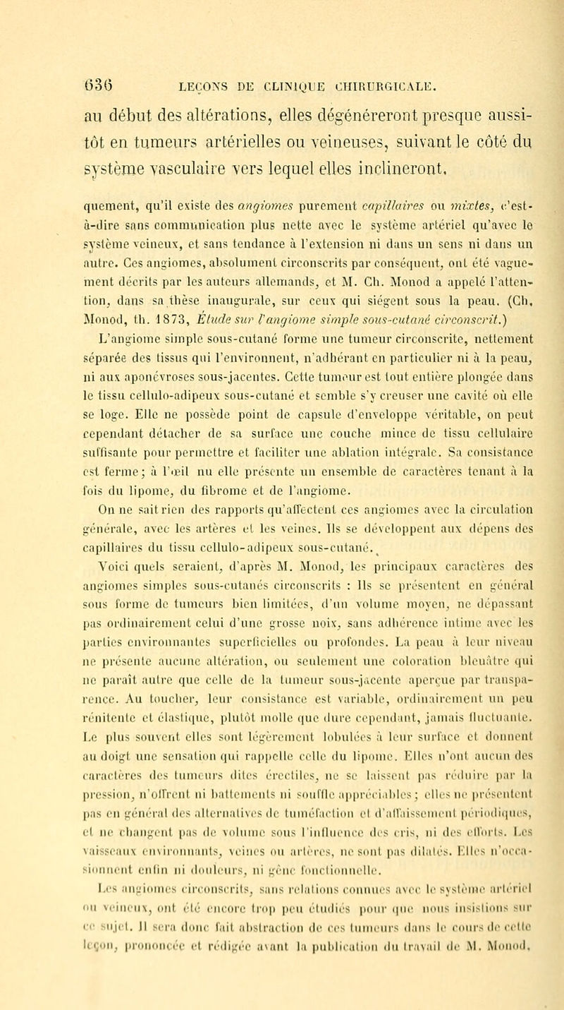 au début des altérations, elles dégénéreront presque aussi- tôt en tumeurs artérielles ou veineuses, suivant le côté du système yasculaire vers lequel elles inclineront, quement, qu'il existe des angiomes purement capillaires ou mixtes, c'est- à-dire sans communication plus nette avec le système artériel qu'avec le système veineux, et sans tendance à l'extension ni dans un sens ni dans un autre. Ces angiomes, absolument circonscrits par conséquent, ont été vague- ment décrits par les auteurs allemands, et M. Ch. Monod a appelé L'atten- tion, dans sa,thèse inaugurale, sur ceux qui siègent sous la peau. (Ch, Monod, th. 1873, Etude sur l'angiome simple sous-cutané circonscrit.) L'angiome simple sous-cutané forme une tumeur circonscrite, nettement séparée des tissus qui l'environnent, n'adhérant en particulier ni à la peau, ni aux aponévroses sous-jacentes. Cette tumeur est tout entière plongée dans le tissu cellulo-adipeux sous-cutané et semble s'y creuser une cavité où elle se loge. Elle ne possède point de capsule d'enveloppe véritable, on peut cependant détacher de sa surface une couche mince de tissu cellulaire suffisante pour permettre et faciliter une ablation intégrale. Sa consistance est ferme; à l'œil nu elle présente un ensemble de caractères tenant à la fois du lipome, du fibrome et de l'angiome. On ne saitrien des rapports qu'affectent ces angiomes avec la circulation générale, avec les artères et les veines. Us se développent aux dépens des capillaires du tissu cellulo-adipeux sous-cutané. Voici quels seraient, d'après M. Monod, les principaux caractères des angiomes simples sous-cutanés circonscrits : Ils se présentent en général sous forme de tumeurs bien limitées, d'un volume moyen, ne dépassant pas ordinairement celui d'une grosse noix, sans adhérence intime avec les parties environnantes superficielles ou profondes. La peau à leur niveau ne présente aucune altération, ou seulement une coloration bleuâtre qui ne paraît autre que celle de la tumeur sous-jacente aperçue par transpa- rence. Au toucher, leur consistance est variable, ordinairement un peu rénitente et élastique, plutôt molle que dure cependant, jamais fluctuante. Le plus souvent elles sont légèrement lobulécs à leur surface cl donnent au doigt une sensation qui rappelle celle du lipome. Kilos n'onl aucun des caractères dos tumeurs dites érectiles, ne se laissent pas réduire par la pression, n'offrcul ni battements ni souffle appréciables; elles ne présentcnl pas en général des alternatives de tuméfaction Bl d'affaissemenl périodiques, et ne changent pas >\r volume sous l'influence dos cris, ni <le< efforts. Les vaisseaux environnants, veines ou artères, no sont pas dilatés. Kilos n'occa- ni ot enfin ni douleurs, ni gêne fonctionnelle. Les angiomes circonscrits, sans relations connues avec le Bystème artériel ii veineux, onl été encore trop pou étudiés pour que nous insistions sur ce sujet, il sera donc fait abstrai tioo de ces tumeurs dan- le cours de celt* leçon, prononcée el rédigée avant la publication du travail de M. Monod,