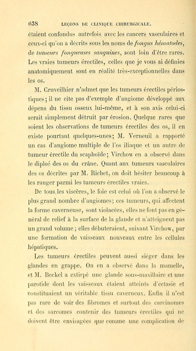 étaient confondus autrefois avec les cancers vasculaires et ceux-ci qu'on a décrits sous les noms de fongus hématodes, de tumeurs fongueuses sanguines, sont loin d'être rares. Les vraies tumeurs érectiles, celles que je vous ai définies anatomiquement sont en réalité très-exceptionnelles dans les os. M. Cruveilhier n'admet que les tumeurs érectiles périos- tiques ; il ne cite pas d'exemple d'angiome développé aux dépens du tissu osseux lui-même, et à son avis celui-ci serait simplement détruit par érosion. Quelque rares que soient les observations de tumeurs érectiles des os, il en existe pourtant quelques-unes; M. Verneuil a rapporte un cas d'angiome multiple de l'os iliaque et un autre de tumeur érectile du scaphoïde ; Virchow en a observé dans le diploé des os du crâne. Quant aux tumeurs vasculaires des os décrites par M. Richet, on doit hésiter beaucoup à les ranger parmi les tumeurs érectiles vraies. De tous,les viscères, le foie est celui où l'on a observé le plus grand nombre d'angiomes; ces tumeurs, qui affectent la forme caverneuse, sont violacées, elles ne font pas en gé- néral de relief à la surface de la glande et n'atteignent pas un grand volume ; elles débuteraient, suivant Virchow, par une formation de vaisseaux nouveaux entre les cellules hépatiques. Les tumeurs érectiles peuvent aussi siéger dans les glandes en grappe. On en a observé dans la mamelle, et M. Beckel a extirpé une glande sous-maxillaire et une parotide dont les vaisseaux étaient atteints d'ectasie et constituaient un véritable tissu caverneux. Enfin il n'est pas l'arc de voir des fibromes el surtoul des carcinomes el des sarcomes contenir des tumeurs érectiles qui ne doivent être envisagées que comme une complication de
