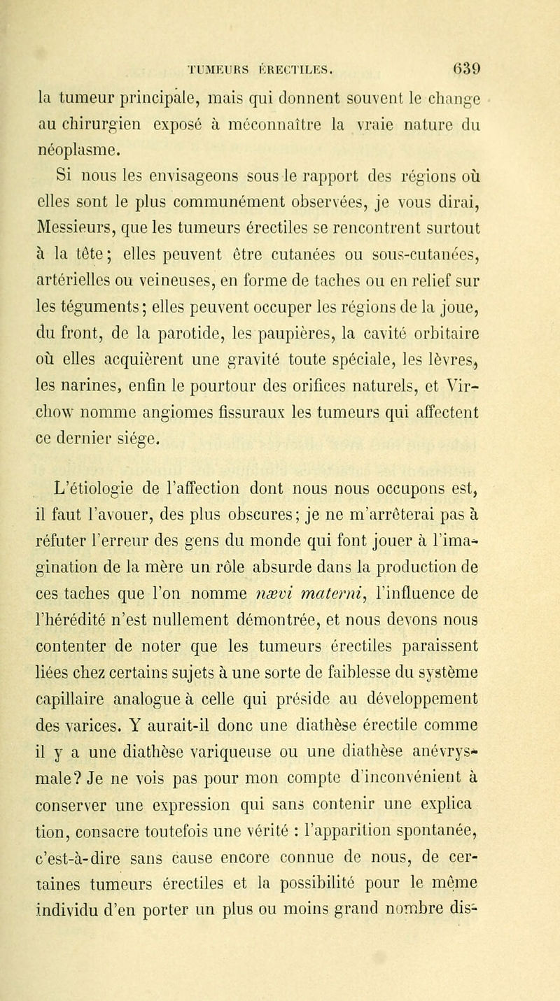 la tumeur principale, mais qui donnent souvent le change au chirurgien exposé à méconnaître la vraie nature du néoplasme. Si nous les envisageons sous le rapport des régions où elles sont le plus communément observées, je vous dirai, Messieurs, que les tumeurs érectiles se rencontrent surtout à la tête; elles peuvent être cutanées ou sous-cutanées, artérielles ou veineuses, en forme de taches ou en relief sur les téguments ; elles peuvent occuper les régions de la joue, du front, de la parotide, les paupières, la cavité orbitaire où elles acquièrent une gravité toute spéciale, les lèvres, les narines, enfin le pourtour des orifices naturels, et Vir- chow nomme angiomes fissuraux les tumeurs qui affectent ce dernier siège. L'étiologie de l'affection dont nous nous occupons est, il faut l'avouer, des plus obscures ; je ne m'arrêterai pas à réfuter l'erreur des gens du monde qui font jouer à l'ima* gination de la mère un rôle absurde dans la production de ces taches que l'on nomme nssvi mate?mi, l'influence de l'hérédité n'est nullement démontrée, et nous devons nous contenter de noter que les tumeurs érectiles paraissent liées chez certains sujets à une sorte de faiblesse du système capillaire analogue à celle qui préside au développement des varices. Y aurait-il donc une diathèse érectile comme il y a une diathèse variqueuse ou une diathèse anévrys* maie? Je ne vois pas pour mon compte d'inconvénient à conserver une expression qui sans contenir une explica tion, consacre toutefois une vérité : l'apparition spontanée, c'est-à-dire sans cause encore connue de nous, de cer- taines tumeurs érectiles et la possibilité pour le même individu d'en porter un plus ou moins grand nombre dis-