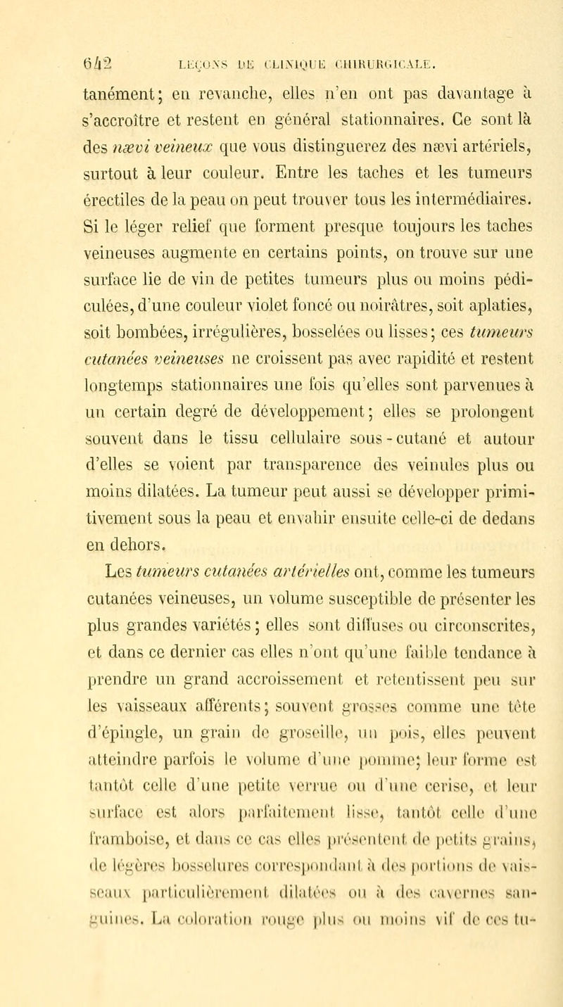 tanément; eu revanche, elles n'en ont pas davantage à s'accroître et restent en général stationnaires. Ce sont là des nœvi veineux que vous distinguerez des neevi artériels, surtout à leur couleur. Entre les taches et les tumeurs érectiles de la peau on peut trouver tous les intermédiaires. Si le léger relief que forment presque toujours les taches veineuses augmente en certains points, on trouve sur une surface lie de vin de petites tumeurs plus ou moins pédi- culées, d'une couleur violet foncé ou noirâtres, soit aplaties, soit bombées, irrégulières, bosselées ou lisses; ces tumeurs cutanées veineuses ne croissent pas avec rapidité et restent longtemps stationnaires une fois qu'elles sont parvenues à un certain degré de développement; elles se prolongent souvent dans le tissu cellulaire sous - cutané et autour d'elles se voient par transparence des veinules plus ou moins dilatées. La tumeur peut aussi se développer primi- tivement sous la peau et envahir ensuite celle-ci de dedans en dehors. Les tumeurs cutanées artérielles ont, comme les tumeurs cutanées veineuses, un volume susceptible de présenter les plus grandes variétés ; elles sont dilîuses ou circonscrites, et dans ce dernier cas elles n'ont qu'une faible tendance à prendre un grand accroissement et retentissent peu sur les vaisseaux afférents; sauvenl grosses comme une tète d'épingle, un grain de groseille, un pois, elles peuvenl atteindre parfois le volume d'une pomme; leur forme est tantôt celle d'une petite verrue ou d'une cerise, el leur surface est alors parfaitemenl lissej tantôl celle d'une framboise, et dans ce cas elles présentent «le petits grainsj de légères bosselures correspondant à des portions de vais- seaux particulièrement dilatées ou à des cavernes san* -'niiio. La coloration rouge plus ou moins \il de ces lu-