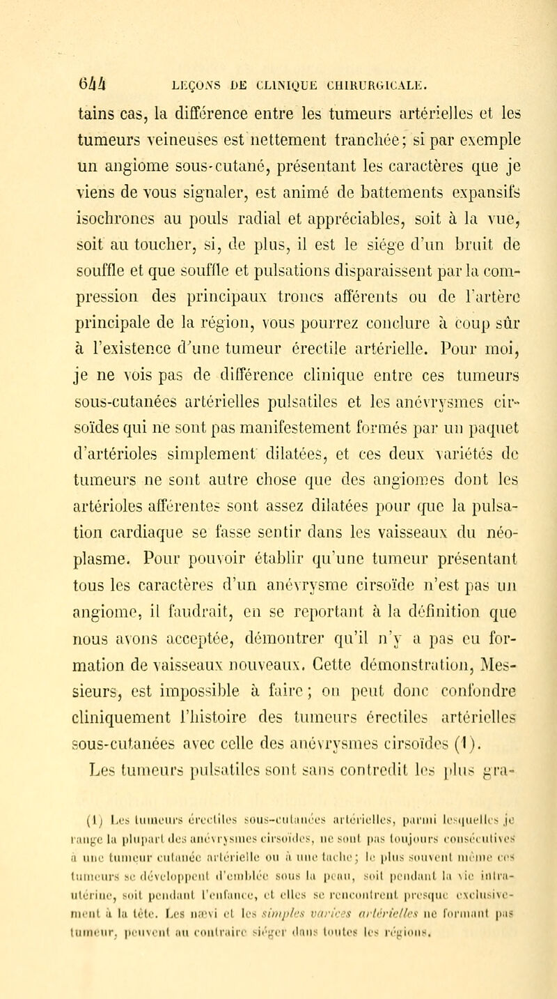 tains cas, la différence entre les tumeurs artérielles et les tumeurs veineuses est nettement tranchée; si par exemple un angiome sous-cutané, présentant les caractères que je viens de vous signaler, est animé de battements expansifs isochrones au pouls radial et appréciables, soit à la vue, soit au toucher, si, de plus, il est le siège d'un bruit de souffle et que souffle et pulsations disparaissent par la com- pression des principaux troncs afférents ou de l'artère principale de la région, vous pourrez conclure à coup sûr à l'existence d'une tumeur érectile artérielle. Pour moi, je ne vois pas de différence clinique entre ces tumeurs sous-cutanées artérielles pulsatiles et les anévrysmes cir» soïdes qui ne sont pas manifestement formés par un paquet d'artérioles simplement dilatées, et ces deux variétés de tumeurs ne sont autre chose que des angiomes dont les artérioles afférentes sont assez dilatées pour que la pulsa- tion cardiaque se fasse sentir dans les vaisseaux du néo- plasme. Pour pouvoir établir qu'une tumeur présentant tous les caractères d'un anévrysme cirsoïde n'est pas un angiome, il faudrait, en se reportant à la définition que nous avons acceptée, démontrer qu'il n'y a pas eu for- mation de vaisseaux nouveaux. Cette démonstration, Mes- sieurs, est impossible à faire ; ou peut donc confondre cliniquement l'histoire des tumeurs érectiles artérielles sous-cutanées avec celle des anévrysmes cirsoïdes (1). Les tumeurs pulsatiles sont sans contredit les plus gra- (I) Les tumeurs érectiles sous-cutuuées artérielles, parmi lesquelles je lange la plupart des anévrysmes cirsoïdes, uesoul pas toujours consécutives •i une tumeur cutanée artérielle ou & uue tachej le plus souvent même ces tumeurs se développent d'emblée sous lu peau, suit pendant la vie intra- utérine, soii pendant l'enfance, et elles se rencontrent presque exclusive- ment a la tête. Les nœvi cl les simples varices artérielles uv formanl pai tumeur, peuvent au contraire siéger dans toutes les régions*