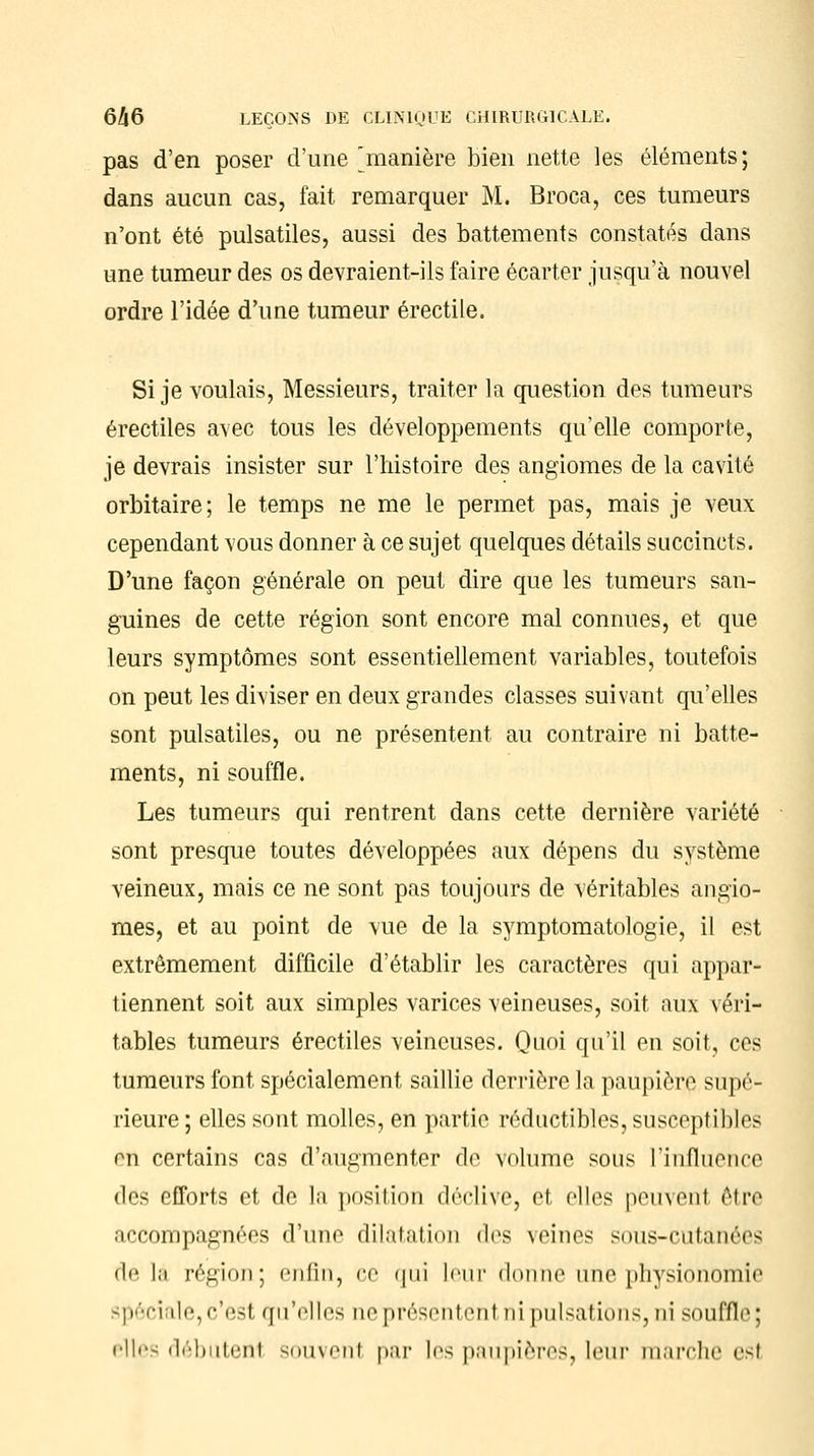 pas d'en poser d'une 'manière bien nette les éléments ; dans aucun cas, fait remarquer M. Broca, ces tumeurs n'ont été pulsatiles, aussi des battements constatés dans une tumeur des os devraient-ils faire écarter jusqu'à nouvel ordre l'idée d'une tumeur érectile. Si je voulais, Messieurs, traiter la question des tumeurs érectiles avec tous les développements qu'elle comporte, je devrais insister sur l'histoire des angiomes de la cavité orbitaire; le temps ne me le permet pas, mais je veux cependant vous donner à ce sujet quelques détails succincts. D'une façon générale on peut dire que les tumeurs san- guines de cette région sont encore mal connues, et que leurs symptômes sont essentiellement variables, toutefois on peut les diviser en deux grandes classes suivant qu'elles sont pulsatiles, ou ne présentent au contraire ni batte- ments, ni souffle. Les tumeurs qui rentrent dans cette dernière variété sont presque toutes développées aux dépens du système veineux, mais ce ne sont pas toujours de véritables angio- mes, et au point de vue de la symptomatologie, il est extrêmement difficile d'établir les caractères qui appar- tiennent soit aux simples varices veineuses, soit aux véri- tables tumeurs érectiles veineuses. Quoi qu'il en soit, ces tumeurs font spécialement saillie derrière la paupière supé- rieure ; elles sont molles, en partie réductibles, susceptibles en certains cas d'augmenter de volume sous l'influence des efforts et de la position déclive, et elles peuvenl être accompagnées d'une dilatation «les veines sous-cutanées de l;i région; enfin, ce <|iii leur donne une physionomie spéciale,c'est qu'elles ne présentenl ni pulsations3 ni souffle; elles débutenl souvenl par les paupières, leur marche est