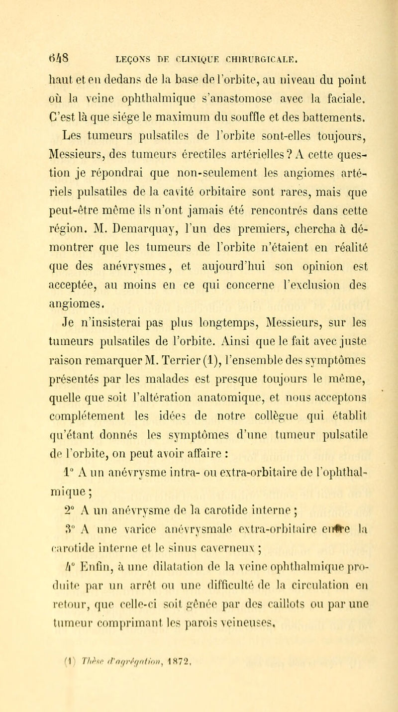 haut et en dedans de la base de l'orbite, au niveau du point où la veine ophthalmique s'anastomose avec la faciale. C'est là que siège le maximum du souffle et des battements. Les tumeurs pulsatiles de l'orbite sont-elles toujours, Messieurs, des tumeurs érectiles artérielles? A cette ques- tion je répondrai que non-seulement les angiomes arté- riels pulsatiles de la cavité orbitaire sont rares, mais que peut-être môme ils n'ont jamais été rencontrés dans cette région. M. Demarquay, l'un des premiers, chercha à dé- montrer que les tumeurs de l'orbite n'étaient en réalité que des anévrysmes, et aujourd'hui son opinion est acceptée, au moins en ce qui concerne l'exclusion des angiomes. Je n'insisterai pas plus longtemps, Messieurs, sur les tumeurs pulsatiles de l'orbite. Ainsi que le fait avec juste raison remarquer M. Terrier (1), l'ensemble des symptômes présentés par les malades est presque toujours le même, quelle que soit l'altération anatomique, et nous acceptons complètement les idées de notre collègue qui établit qu'étant donnés les symptômes d'une tumeur pulsatile de l'orbite, on peut avoir affaire : 1° A un anévrysme intra- ou extra-orbitaire de l'ophthal- mique ; 2° A un anévrysme de la carotide interne ; 3° A une varice anévrysmale extra-orbitaire cn#e la carotide interne el le sinus caverneux ; h Enfin, aune dilatation de la veine ophthalmique pro- duite par un arrêt ou une difficulté de la circulation en retour, que celle-ci soi) gênée par des caillots ou par une tumeur comprimant les parois veineuses, i\ ïhr.r d'agrégation, 1872,