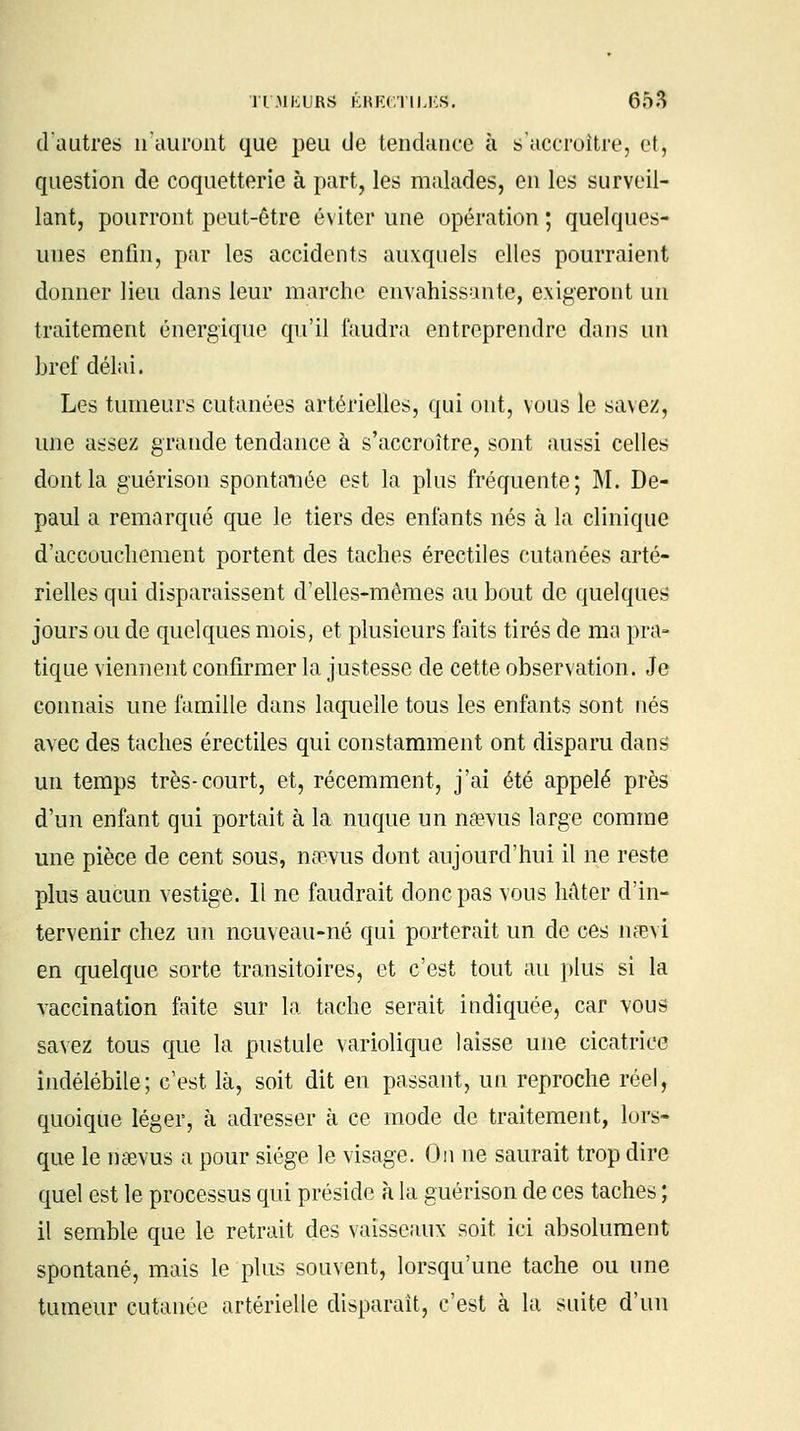 dautres n'auront que peu de tendance à s'accroître, et, question de coquetterie à part, les malades, en les surveil- lant, pourront peut-être éviter une opération ; quelques- unes enfin, par les accidents auxquels elles pourraient donner lieu dans leur marche envahissante, exigeront un traitement énergique qu'il faudra entreprendre dans un bref délai. Les tumeurs cutanées artérielles, qui ont, vous le savez, une assez grande tendance à s'accroître, sont aussi celles dont la guérison spontanée est la plus fréquente; M. De- paul a remarqué que le tiers des enfants nés à la clinique d'accouchement portent des taches érectiles cutanées arté- rielles qui disparaissent d'elles-mêmes au bout de quelques jours ou de quelques mois, et plusieurs faits tirés de ma pra- tique viennent confirmer la justesse de cette observation. Je connais une famille dans laquelle tous les enfants sont nés avec des taches érectiles qui constamment ont disparu dans un temps très-court, et, récemment, j'ai été appelé près d'un enfant qui portait à la nuque un namis large comme une pièce de cent sous, naevus dont aujourd'hui il ne reste plus aucun vestige. Il ne faudrait donc pas vous Mter d'in- tervenir chez un nouveau-né qui porterait un de ces nœvi en quelque sorte transitoires, et c'est tout au plus si la vaccination faite sur la tache serait indiquée, car vous savez tous que la pustule variolique laisse une cicatrice indélébile; c'est là, soit dit en passant, un reproche réel, quoique léger, à adresser à ce mode de traitement, lors- que le riàevus a pour siège le visage. On ne saurait trop dire quel est le processus qui préside à la guérison de ces taches ; il semble que le retrait des vaisseaux soit ici absolument spontané, mais le plus souvent, lorsqu'une tache ou une tumeur cutanée artérielle disparait, c'est à la suite d'un