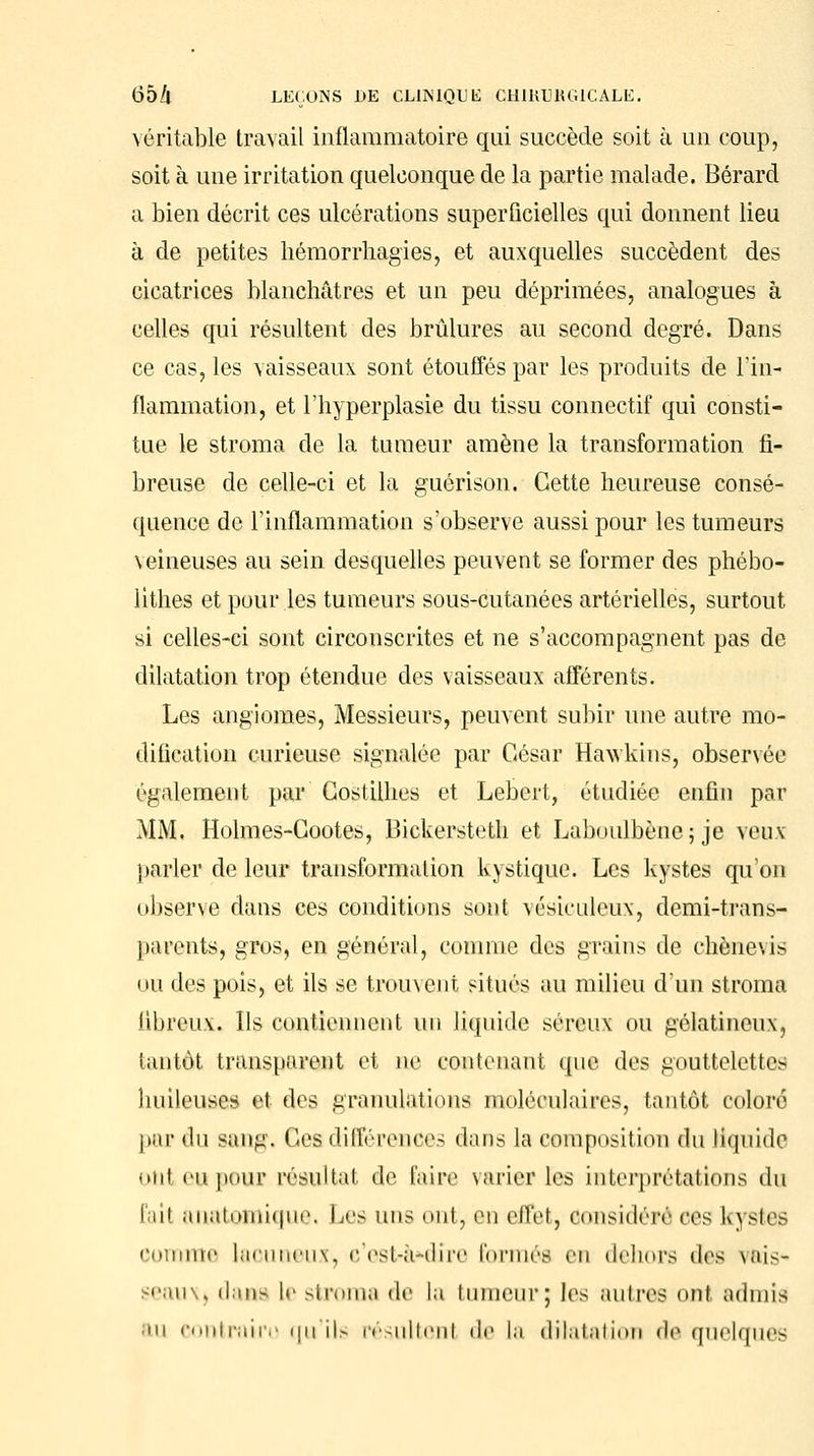 véritable travail inflammatoire qui succède soit à un coup, soit à une irritation quelconque de la partie malade. Bérard a bien décrit ces ulcérations superficielles qui donnent lieu à de petites hémorrhagies, et auxquelles succèdent des cicatrices blanchâtres et un peu déprimées, analogues à celles qui résultent des brûlures au second degré. Dans ce cas, les vaisseaux sont étouffés par les produits de l'in- flammation, et l'hyperplasie du tissu connectif qui consti- tue le stroma de la tumeur amène la transformation fi- breuse de celle-ci et la guérison. Cette heureuse consé- quence de l'inflammation s'observe aussi pour les tumeurs veineuses au sein desquelles peuvent se former des phébo- lithes et pour les tumeurs sous-cutanées artérielles, surtout si celles-ci sont circonscrites et ne s'accompagnent pas de dilatation trop étendue des vaisseaux afférents. Les angiomes, Messieurs, peuvent subir une autre mo- dification curieuse signalée par César Havvkius, obsenée également par Costilhes et Lebert, étudiée enfin par MM. Holmes-Gootes, Bickersteth et Laboulbène; je veux parler de leur transformation kystique. Les kystes qu'on observe dans ces conditions sont vésieulcux, demi-trans- jiarents, gros, en général, comme des grains de chènevis nu des pois, et ils se trouvent situés au milieu d'un stroma fibreux. Ils contiennent un liquide séreux ou gélatineux, tantôt transparent et ne contenant (pie des gouttelettes huileuses et des granulations moléculaires, tantôt coloré par «lu saiiii. Ces différences dans la composition du liquide ont eu poux résultai de l'aire varier les interprétations du l'ait anatnnii<|iii\ Les uns ont, en effet, considéré n-s kystes comme laouneux, c'est-à*dire formés en dehors i\o± vais* seau\) dans le stroma de la tumeur; les autres oui admis au contraire qu'ils résultent de la dilatation de quelques