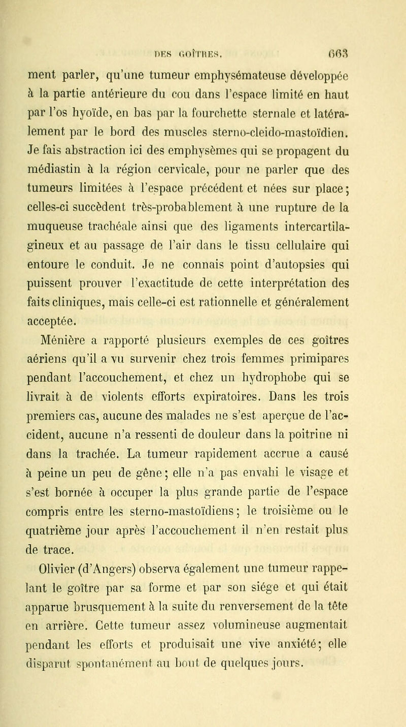 ment parler, qu'une tumeur emphysémateuse développée à la partie antérieure du cou dans l'espace limité en haut par l'os hyoïde, en bas par la fourchette sternale et latéra- lement par le bord des muscles sterno-cleido-mastoïdien. Je fais abstraction ici des emphysèmes qui se propagent du médiastin à la région cervicale, pour ne parler que des tumeurs limitées à l'espace précédent et nées sur place ; celles-ci succèdent très-probablement à une rupture de la muqueuse trachéale ainsi que des ligaments intercartila- gineux et au passage de l'air dans le tissu cellulaire qui entoure le conduit. Je ne connais point d'autopsies qui puissent prouver l'exactitude de cette interprétation des faits cliniques, mais celle-ci est rationnelle et généralement acceptée. Ménière a rapporté plusieurs exemples de ces goitres aériens qu'il a vu survenir chez trois femmes primipares pendant l'accouchement, et chez un hydrophobe qui se livrait à de violents efforts expirâtoires. Dans les trois premiers cas, aucune des malades ne s'est aperçue de l'ac- cident, aucune n'a ressenti de douleur dans la poitrine ni dans la trachée. La tumeur rapidement accrue a causé à peine un peu de gêne ; elle n'a pas envahi le visage et s'est bornée à occuper la plus grande partie de l'espace compris entre les sterno-mastoïdiens ; le troisième ou le quatrième jour après l'accouchement il n'en restait plus de trace. Olivier (d'Angers) observa également une tumeur rappe- lant le goitre par sa forme et par son siège et qui était apparue brusquement à la suite du renversement de la tête en arrière. Cette tumeur assez volumineuse augmentait pendant les efforts et produisait une vive anxiété; elle disparut spontanément au bout de quelques jours.