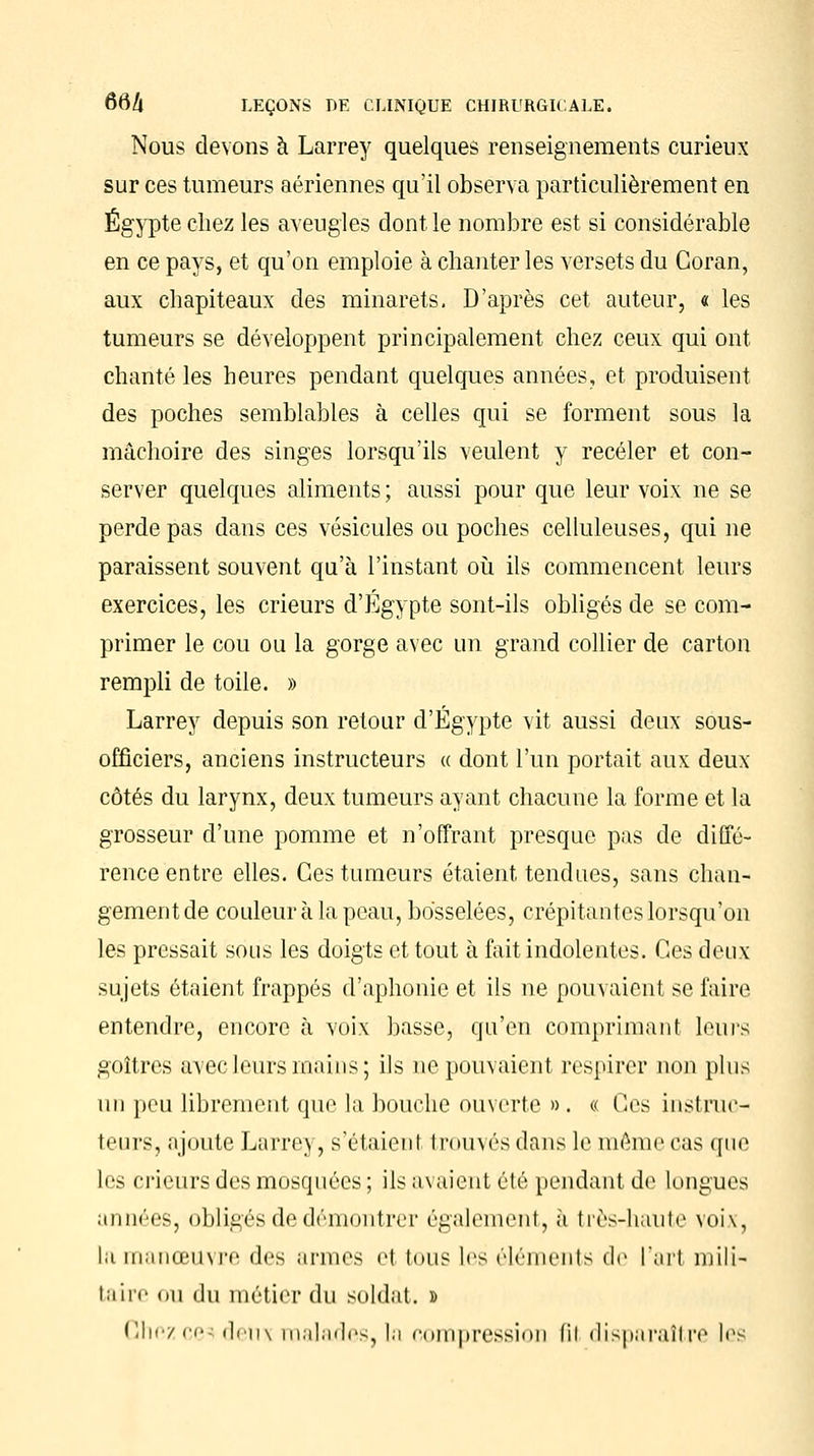 Nous devons à Larrey quelques renseignements curieux sur ces tumeurs aériennes qu'il observa particulièrement en Egypte chez les aveugles dont le nombre est si considérable en ce pays, et qu'on emploie à chanter les versets du Coran, aux chapiteaux des minarets. D'après cet auteur, « les tumeurs se développent principalement chez ceux qui ont chanté les heures pendant quelques années, et produisent des poches semblables à celles qui se forment sous la mâchoire des singes lorsqu'ils veulent y receler et con- server quelques aliments ; aussi pour que leur voix ne se perde pas dans ces vésicules ou poches celluleuses, qui ne paraissent souvent qu'à l'instant où ils commencent leurs exercices, les crieurs d'Egypte sont-ils obligés de se com- primer le cou ou la gorge avec un grand collier de carton rempli de toile. » Larrey depuis son retour d'Egypte vit aussi deux sous- officiers, anciens instructeurs « dont l'un portait aux deux côtés du larynx, deux tumeurs ayant chacune la forme et la grosseur d'une pomme et n'offrant presque pas de diffé- rence entre elles. Ces tumeurs étaient tendues, sans chan- gement de couleur à la peau, bosselées, crépitantes lorsqu'on les pressait sous les doigts et tout à fait indolentes. Ces deux sujets étaient frappés d'aphonie et ils ne pouvaient se faire entendre, encore à voix basse, qu'en comprimant leurs goitres avec leurs mains; ils ne pouvaient respirer non plus un peu librement que la bouche ouverte ». « Ces instruc- teurs, ajoute Larre\, s'étaient trouvés dans le même cas que les crieurs des mosquées ; ils avaient été pendant de longues années, obligés de démontrer également, à très-haute voix, la manœuvre des armes el tous les éléments de l'art mili- taire ou du métier du soldat. » Chezce-di'n\ malades,la oompression fil disparaître les