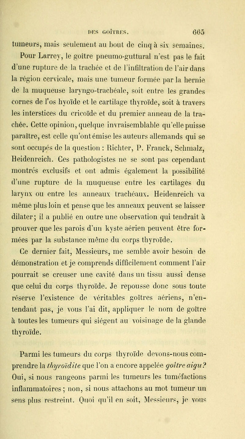 tumeurs, mais seulement au bout de cinq à six semaines. Pour Larrey, le goitre pneumo-guttural n'est pas le fait d'une rupture de la trachée et de l'infiltration de l'air dans la région cervicale, mais une tumeur formée par la hernie de la muqueuse laryngo-trachéale, soit entre les grandes cornes de l'os hyoïde et le cartilage thyroïde, soit à travers les interstices du cricoïde et du premier anneau de la tra- chée. Cette opinion, quelque invraisemblable qu'elle puisse paraître, est celle qu'ont émise les auteurs allemands qui se sont occupés de la question : Richter, P. Franck, Schmalz, Heidenreich. Ces pathologistes ne se sont pas cependant montrés exclusifs et ont admis également la possibilité d'une rupture de la muqueuse entre les cartilages du larynx ou entre les anneaux trachéaux. Heidenreich va même plus loin et pense que les anneaux peuvent se laisser dilater; il a publié en outre une observation qui tendrait à prouver que les parois d'uu kyste aérien peuvent être for- mées par la substance même du corps thyroïde. Ce dernier fait, Messieurs, me semble avoir besoin de démonstration et je comprends difficilement comment l'air pourrait se creuser une cavité dans un tissu aussi dense que celui du corps thyroïde. Je repousse donc sous toute réserve l'existence de véritables goitres aériens, n'en- tendant pas, je vous l'ai dit, appliquer le nom de goitre à toutes les tumeurs qui siègent au voisinage de la glande thyroïde. Parmi les tumeurs du corps thyroïde devons-nous com- prendre la thyroïdite que l'on a encore appelée goitre aigu? Oui, si nous rangeons parmi les tumeurs les tuméfactions inflammatoires ; non, si nous attachons au mot tumeur un sens plus restreint. Quoi qu'il en soit, Messieurs, je vous