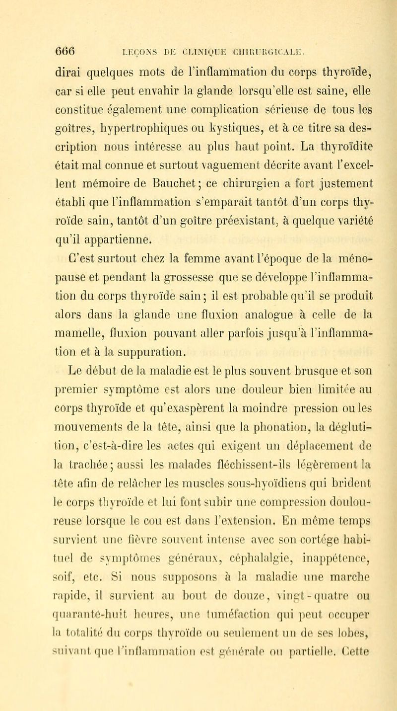 dirai quelques mots de l'inflammation du corps thyroïde, car si elle peut envahir la glande lorsqu'elle est saine, elle constitue également une complication sérieuse de tous les goitres, hypertrophiques ou kystiques, et à ce titre sa des- cription nous intéresse au plus haut point. La thyroïdite était mal connue et surtout vaguement décrite avant l'excel- lent mémoire de Bauchet ; ce chirurgien a fort justement établi que l'inflammation s'emparait tantôt d'un corps thy- roïde sain, tantôt d'un goitre préexistant, à quelque variété qu'il appartienne. C'est surtout chez la femme avant l'époque de la méno- pause et pendant la grossesse que se développe l'inflamma- tion du corps thyroïde sain ; il est probable qu'il se produit alors dans la glande une fluxion analogue à celle de la mamelle, fluxion pouvant aller parfois jusqu'à l'inflamma- tion et à la suppuration. Le début de la maladie est le plus souvent brusque et son premier symptôme est alors une douleur bien limitée au corps thyroïde et qu'exaspèrent la moindre pression ouïes mouvements de la tête, ainsi que la phonation, la dégluti- lion, c'est-à-dire les actes qui exigent un déplacement de la trachée; aussi les malades fléchissent-ils légèrement la tête afin de relâcher les muscles sous-hyoïdiens qui brident le corps thyroïde et lui font subir une compression doulou- reuse lorsque le cou est dans l'extension. En même temps survient une fièvre souvent intense avec son cortège habi- liicl de s) niplônies généraux, céphalalgie, inappétence, soif, etc. Si nous supposons à la maladie une marche rapide, il survient au boni de douze, vingt-quatre ou quaranté-huil heures, une tuméfaction qui peul occuper [q totalité du corps thyroïde ou seulement un de ses lobes, suivant que l'inflammation esl générale on partielle dette
