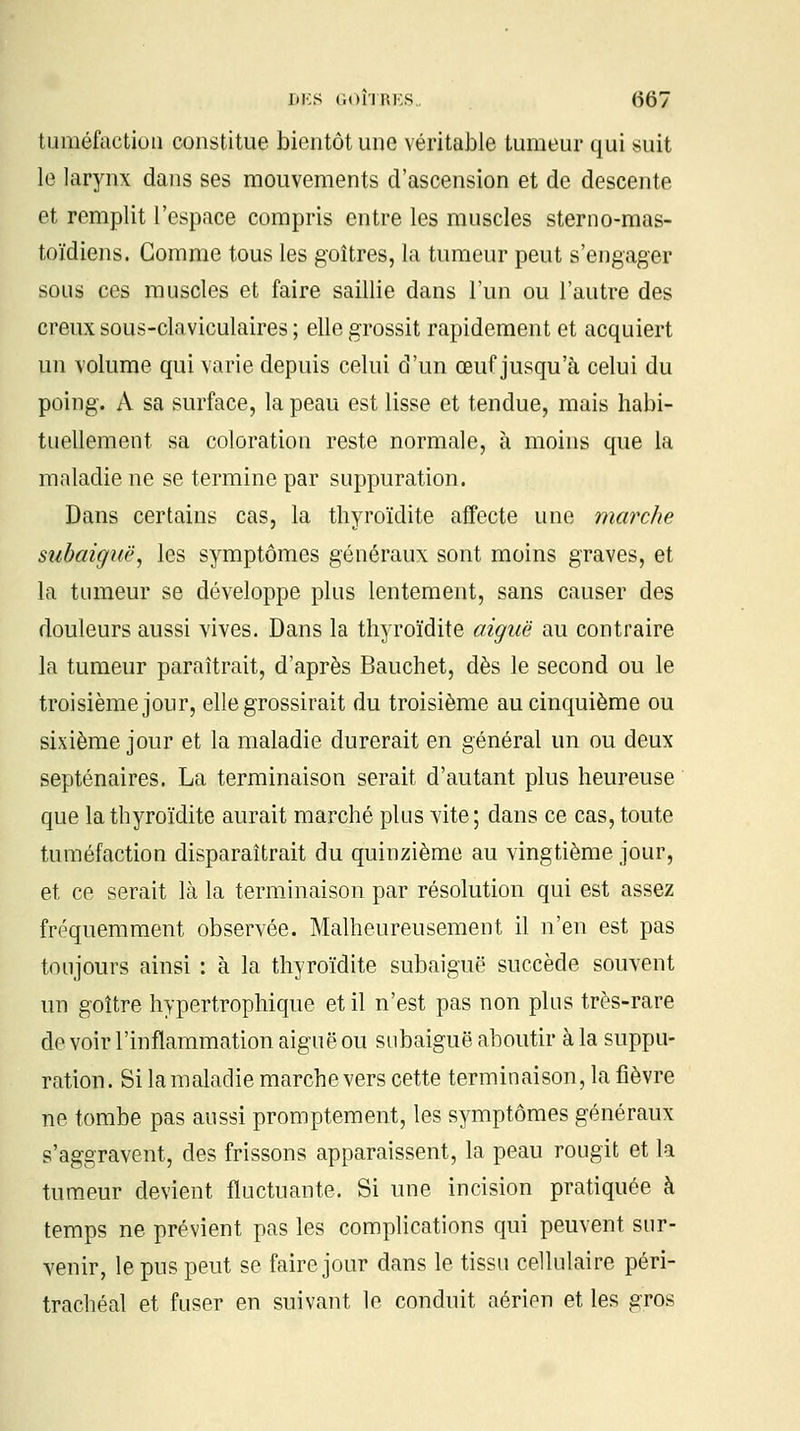 ]ii:s (ioî'usi.s (567 tuméfaction constitue bientôt une véritable tumeur qui suit le larynx dans ses mouvements d'ascension et de descente et remplit l'espace compris entre les muscles sterno-mas- toïdiens. Comme tous les goitres, la tumeur peut s'engager sous ces muscles et faire saillie dans l'un ou l'autre des creux sous-claviculaires ; elle grossit rapidement et acquiert un volume qui varie depuis celui d'un œuf jusqu'à celui du poing. A sa surface, la peau est lisse et tendue, mais habi- tuellement sa coloration reste normale, à moins que la maladie ne se termine par suppuration. Dans certains cas, la thyroïdite affecte une marche subaiguë, les symptômes généraux sont moins graves, et la tumeur se développe plus lentement, sans causer des douleurs aussi vives. Dans la thyroïdite aiguë au contraire la tumeur paraîtrait, d'après Bauchet, dès le second ou le troisième jour, elle grossirait du troisième au cinquième ou sixième jour et la maladie durerait en général un ou deux septénaires. La terminaison serait d'autant plus heureuse que la thyroïdite aurait marché plus vite; dans ce cas, toute tuméfaction disparaîtrait du quinzième au vingtième jour, et ce serait là la terminaison par résolution qui est assez fréquemment observée. Malheureusement il n'en est pas toujours ainsi : à la thyroïdite subaiguë succède souvent un goître hypertrophique et il n'est pas non plus très-rare de voir l'inflammation aiguë ou subaiguë aboutir à la suppu- ration. Si la maladie marche vers cette terminaison, la fièvre ne tombe pas aussi promptement, les symptômes généraux s'aggravent, des frissons apparaissent, la peau rougit et la tumeur devient fluctuante. Si une incision pratiquée à temps ne prévient pas les complications qui peuvent sur- venir, le pus peut se faire jour dans le tissu cellulaire péri- trachéal et fuser en suivant le conduit aérien et les gros