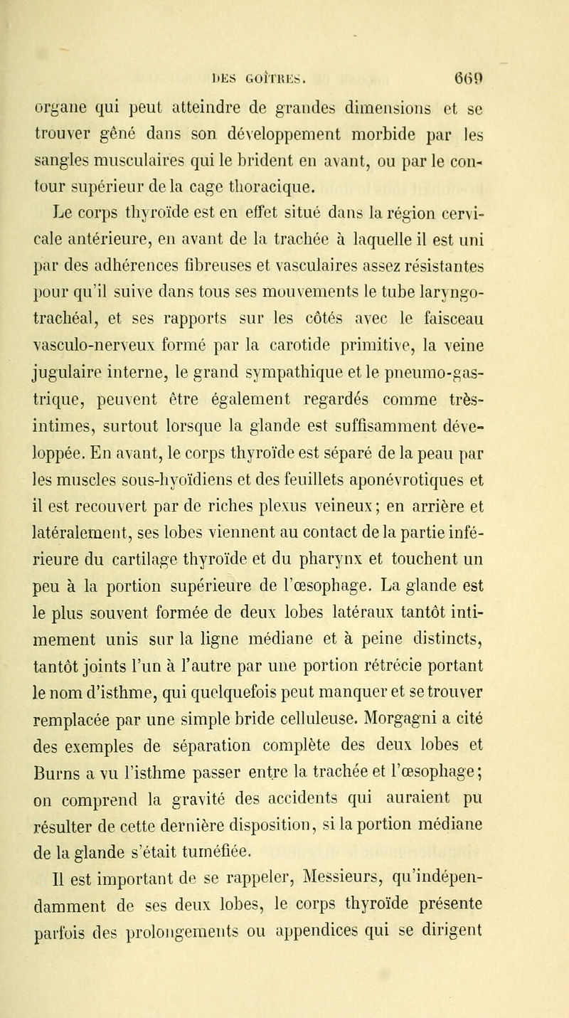 liKS GOÎTRES. (5(iî> organe qui peut atteindre de grandes dimensions et se trouver gêné dans son développement morbide par les sangles musculaires qui le brident en avant, ou par le con- tour supérieur delà cage thoracique. Le corps thyroïde est en effet situé dans la région cervi- cale antérieure, en avant de la trachée à laquelle il est uni par des adhérences fibreuses et vasculaires assez résistantes pour qu'il suive dans tous ses mouvements le tube laryngo- trachéal, et ses rapports sur les côtés avec le faisceau vasculo-nerveux formé par la carotide primitive, la veine jugulaire interne, le grand sympathique et le pneumo-gas- trique, peuvent être également regardés comme très- intimes, surtout lorsque la glande est suffisamment déve- loppée. En avant, le corps thyroïde est séparé de la peau par les muscles sous-hyoïdiens et des feuillets aponévrotiques et il est recouvert par de riches plexus veineux ; en arrière et latéralement, ses lobes viennent au contact de la partie infé- rieure du cartilage thyroïde et du pharynx et touchent un peu à la portion supérieure de l'œsophage. La glande est le plus souvent formée de deux lobes latéraux tantôt inti- mement unis sur la ligne médiane et à peine distincts, tantôt joints l'un à l'autre par une portion rétrécie portant le nom d'isthme, qui quelquefois peut manquer et se trouver remplacée par une simple bride celluleuse. Morgagni a cité des exemples de séparation complète des deux lobes et Burns a vu l'isthme passer entre la trachée et l'œsophage ; on comprend la gravité des accidents qui auraient pu résulter de cette dernière disposition, si la portion médiane de la glande s'était tuméfiée. Il est important de se rappeler, Messieurs, qu'indépen- damment de ses deux lobes, le corps thyroïde présente parfois des prolongements ou appendices qui se dirigent