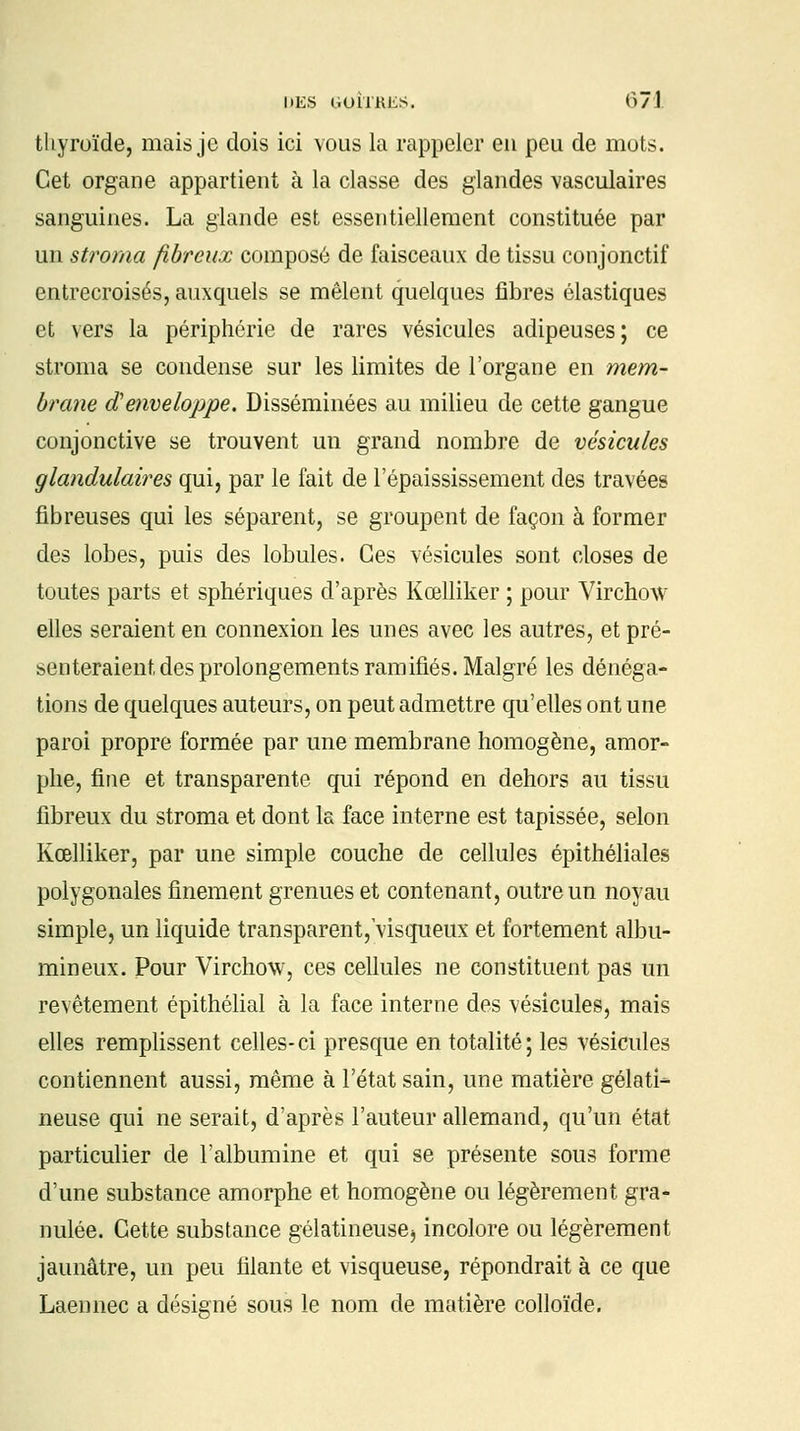 thyroïde, mais je dois ici vous la rappeler en peu de mots. Cet organe appartient à la classe des glandes vasculaires sanguines. La glande est essentiellement constituée par un stroma fibreux composé de faisceaux de tissu conjonctif entrecroisés, auxquels se mêlent quelques fibres élastiques et vers la périphérie de rares vésicules adipeuses; ce stroma se condense sur les limites de l'organe en mem- brane d'enveloppe. Disséminées au milieu de cette gangue conjonctive se trouvent un grand nombre de vésicules glandulaires qui, par le fait de l'épaississement des travées fibreuses qui les séparent, se groupent de façon à former des lobes, puis des lobules. Ces vésicules sont closes de toutes parts et sphériques d'après Kœlliker ; pour Virchow elles seraient en connexion les unes avec les autres, et pré- senteraient des prolongements ramifiés. Malgré les dénéga- tions de quelques auteurs, on peut admettre qu'elles ont une paroi propre formée par une membrane homogène, amor- phe, fine et transparente qui répond en dehors au tissu fibreux du stroma et dont la face interne est tapissée, selon Kœlliker, par une simple couche de cellules épithéliales polygonales finement grenues et contenant, outre un noyau simple, un liquide transparent,'visqueux et fortement albu- mineux. Pour Virchow, ces cellules ne constituent pas un revêtement épithélial à la face interne des vésicules, mais elles remplissent celles-ci presque en totalité; les vésicules contiennent aussi, même à l'état sain, une matière gélati- neuse qui ne serait, d'après l'auteur allemand, qu'un état particulier de l'albumine et qui se présente sous forme d'une substance amorphe et homogène ou légèrement gra- nulée. Cette substance gélatineuse} incolore ou légèrement jaunâtre, un peu filante et visqueuse, répondrait à ce que Laennec a désigné sous le nom de matière colloïde.