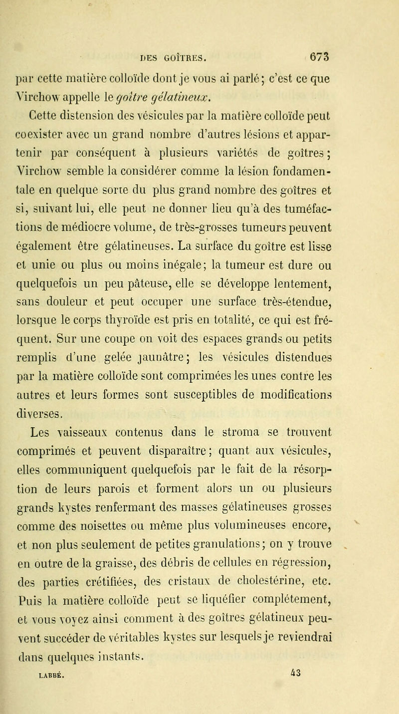 par cette matière colloïde dont je vous ai parlé; c'est ce que Virchow appelle le goitre gélatineux. Cette distension des vésicules par la matière colloïde peut coexister avec un grand nombre d'autres lésions et appar- tenir par conséquent à plusieurs variétés de goitres ; Virchow semble la considérer comme la lésion fondamen- tale en quelque sorte du plus grand nombre des goitres et si, suivant lui, elle peut ne donner lieu qu'à des tuméfac- tions de médiocre volume, de très-grosses tumeurs peuvent également être gélatineuses. La surface du goitre est lisse et unie ou plus ou moins inégale; la tumeur est dure ou quelquefois un peu pâteuse, elle se développe lentement, sans douleur et peut occuper une surface très-étendue, lorsque le corps thyroïde est pris en totalité, ce qui est fré- quent. Sur une coupe on voit des espaces grands ou petits remplis d'une gelée jaunâtre; les vésicules distendues par la matière colloïde sont comprimées les unes contre les autres et leurs formes sont susceptibles de modifications diverses. Les vaisseaux contenus dans le stroma se trouvent comprimés et peuvent disparaître; quant aux vésicules, elles communiquent quelquefois par le fait de la résorp- tion de leurs parois et forment alors un ou plusieurs grands kystes renfermant des masses gélatineuses grosses comme des noisettes ou même plus volumineuses encore, et non plus seulement de petites granulations; on y trouve en outre de la graisse, des débris de cellules en régression, des parties crétifiées, des cristaux de clrolestérine, etc. Puis la matière colloïde peut se liquéfier complètement, et vous voyez aiusi comment à des goitres gélatineux peu- vent succéder de véritables kystes sur lesquels je reviendrai dans quelques instants. LABBK. 43