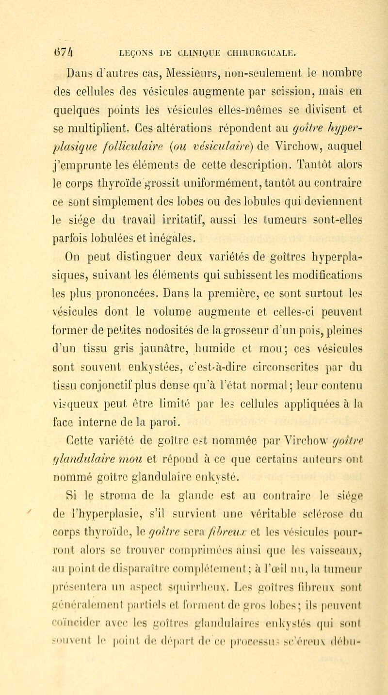 Dans d'autres cas, Messieurs, non-seulement le nombre des cellules des vésicules augmente par scission, mais en quelques points les vésicules elles-mêmes se divisent et se multiplient. Ces altérations répondent au goitre hyper-* plasique folliculaire {ou vésiculaire) de Virchow, auquel j'emprunte les éléments de cette description. Tantôt alors le corps thyroïde grossit uniformément, tantôt au contraire ce sont simplement des lobes ou des lobules qui deviennent le siège du travail irritatif, aussi les tumeurs sont-elles parfois lobulées et inégales. On peut distinguer deux variétés de goitres hyperpla- siques, suivant les éléments qui subissent les modifications les plus prononcées. Dans la première, ce sont surtout les vésicules dont le volume augmente et celles-ci peuvent former de petites nodosités de la grosseur d'un pois, pleines d'un tissu gris jaunâtre, humide et mou; ces vésicules sont souvent enkystées, c'est-à-dire circonscrites par du tissu conjonctif plus dense qu'à l'état normal; leur contenu visqueux peut être limité par les cellules appliquées à la face interne de la paroi. Cette variété de goitre e.-t nommée par Virchow goitre r/landulaire mou et répond à ce que certains auteurs ont nommé goitre glandulaire enkysté. Si le stroma de la glande est au contraire le siège de l'hyperplasie, s'il survient une véritable sclérose du corps thyroïde, le goitre sera fibreux el les vésicules pour- ront alors se trouver comprimées ainsi que ks vaisseaux, au point de disparaître complet eu mm il ; à l'œil nu, la tumeur présentera un aspecl squirrheinç. Les goitres fibreux sonl généralement partiels el forment de gros lobes: ils peuvenl coïncider avec les goitres glandulaires enkystés qui sonl ïouvenl !<• poinl de départ de ce processu sc'éreux rlébu*