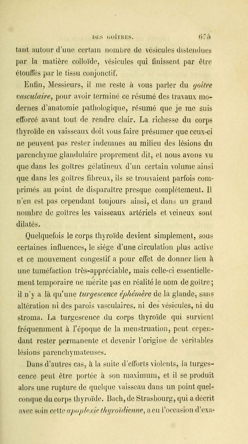 Di;S liOÎTRES. (î7o tant autour d'une certain nombre de vésicules distendues par la matière colloïde, vésicules qui finissent par être étouffés par le tissu conjonctif. Enfin, Messieurs, il me reste à vous parler du goitre vasculaire, pour avoir terminé ce résumé des travaux mo- dernes d'anatomie pathologique, résumé que je me suis efforcé avant tout de rendre clair. La richesse du corps thyroïde en vaisseaux doit vous faire présumer que ceux-ci ne peuvent pas rester indemnes au milieu des lésions du parenchyme glandulaire proprement dit, et nous avons vu que dans les goitres gélatineux d'un certain volume ainsi que dans les goitres fibreux, ils se trouvaient parfois com- primés au point de disparaître presque complètement. Il n'en est pas cependant toujours ainsi, et dans un grand nombre de goitres les vaisseaux artériels et veineux sont dilatés. Quelquefois le corps thyroïde devient simplement, sous certaines influences, le siège d'une circulation plus active et ce mouvement congestif a pour effet de donner lieu à une tuméfaction très-appréciable, mais celle-ci essentielle- ment temporaire ne mérite pas en réalité le nom de goitre ; il n'y a là qu'une turgescence éphémère de la glande, sans altération ni des parois vasculaires, ni des vésicules, ni du stroma. La turgescence du corps thyroïde qui survient fréquemment à l'époque de la menstruation, peut cepen- dant rester permanente et devenir l'origine de véritables lésions parenchymateuses. Dans d'autres cas, à la suite d'efforts violents, la turges- cence peut être portée à son maximum, et il se produit alors une rupture de quelque vaisseau dans un point quel- conque du corps thyroïde. Bach, de Strasbourg, qui a décrit avec soin cette apoplexie thyroïdienne, a eu l'occasion d'exa-