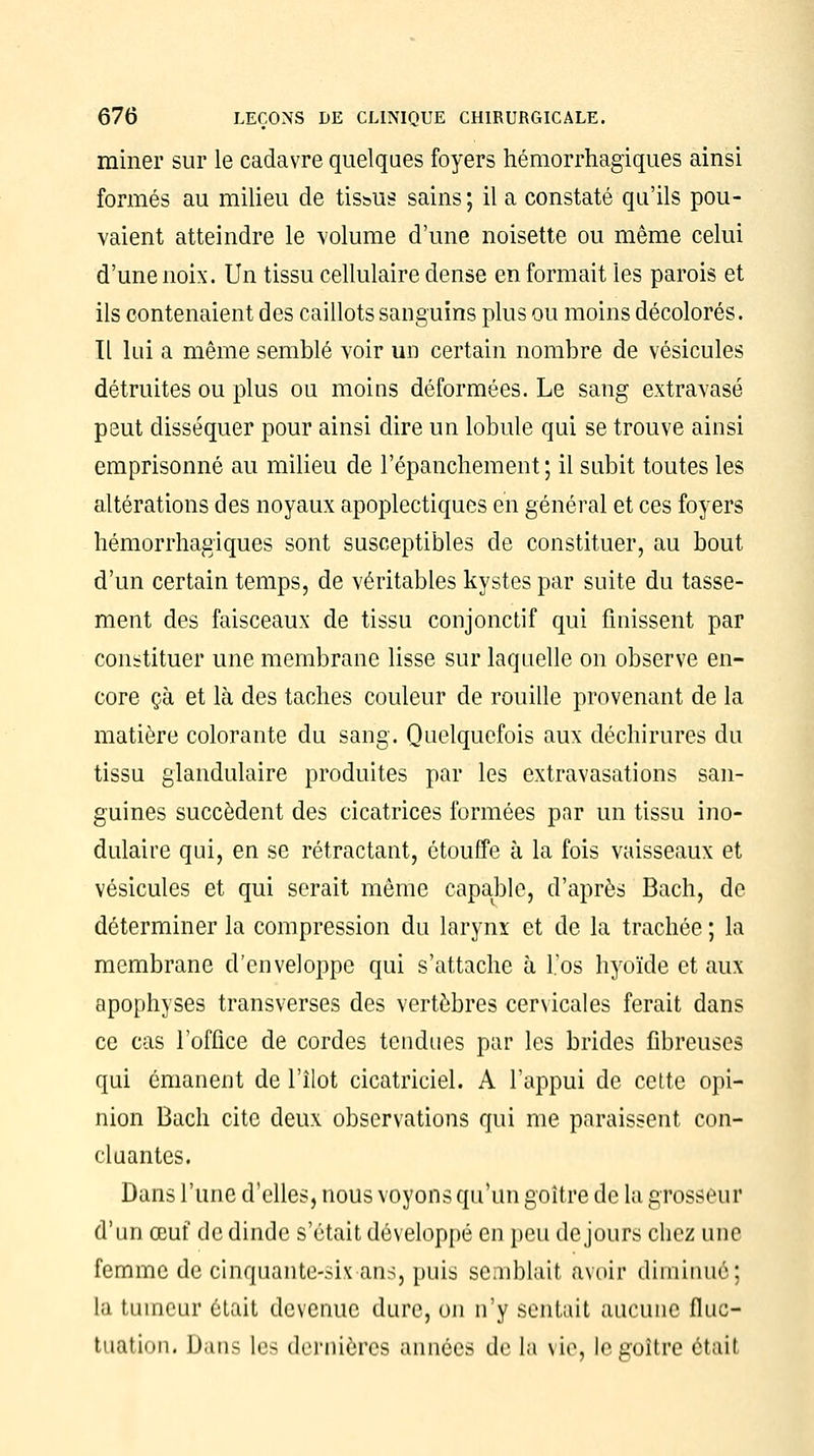 miner sur le cadavre quelques foyers hémorrhagiques ainsi formés au milieu de tissus sains; il a constaté qu'ils pou- vaient atteindre le volume d'une noisette ou même celui d'une noix. Un tissu cellulaire dense en formait les parois et ils contenaient des caillots sanguins plus ou moins décolorés. Il lui a même semblé voir un certain nombre de vésicules détruites ou plus ou moins déformées. Le sang extravasé peut disséquer pour ainsi dire un lobule qui se trouve ainsi emprisonné au milieu de l'épanchement; il subit toutes les altérations des noyaux apoplectiques en général et ces foyers hémorrhagiques sont susceptibles de constituer, au bout d'un certain temps, de véritables kystes par suite du tasse- ment des faisceaux de tissu conjonctif qui finissent par constituer une membrane lisse sur laquelle on observe en- core çà et là des taches couleur de rouille provenant de la matière colorante du sang. Quelquefois aux déchirures du tissu glandulaire produites par les extravasations san- guines succèdent des cicatrices formées par un tissu mo- dulaire qui, en se rétractant, étouffe à la fois vaisseaux et vésicules et qui serait même capable, d'après Bach, de déterminer la compression du larynx et de la trachée ; la membrane d'enveloppe qui s'attache à l'os hyoïde et aux apophyses transverses des vertèbres cervicales ferait dans ce cas l'office de cordes tendues par les brides fibreuses qui émanent de l'îlot cicatriciel. A l'appui de cette opi- nion Bach cite deux observations qui me paraissent con- cluantes. Dans l'une d'elles, nous voyons qu'un goitre de la grosseur d'un œuf de dinde s'était développé en peu de jours chez une femme de cinquante-si\ ans, puis semblait avoir diminué; la tumeur était devenue dure, on n'y sentait aucune fluc- tuation. Dan- Les dernières années de la vie, If goitre était