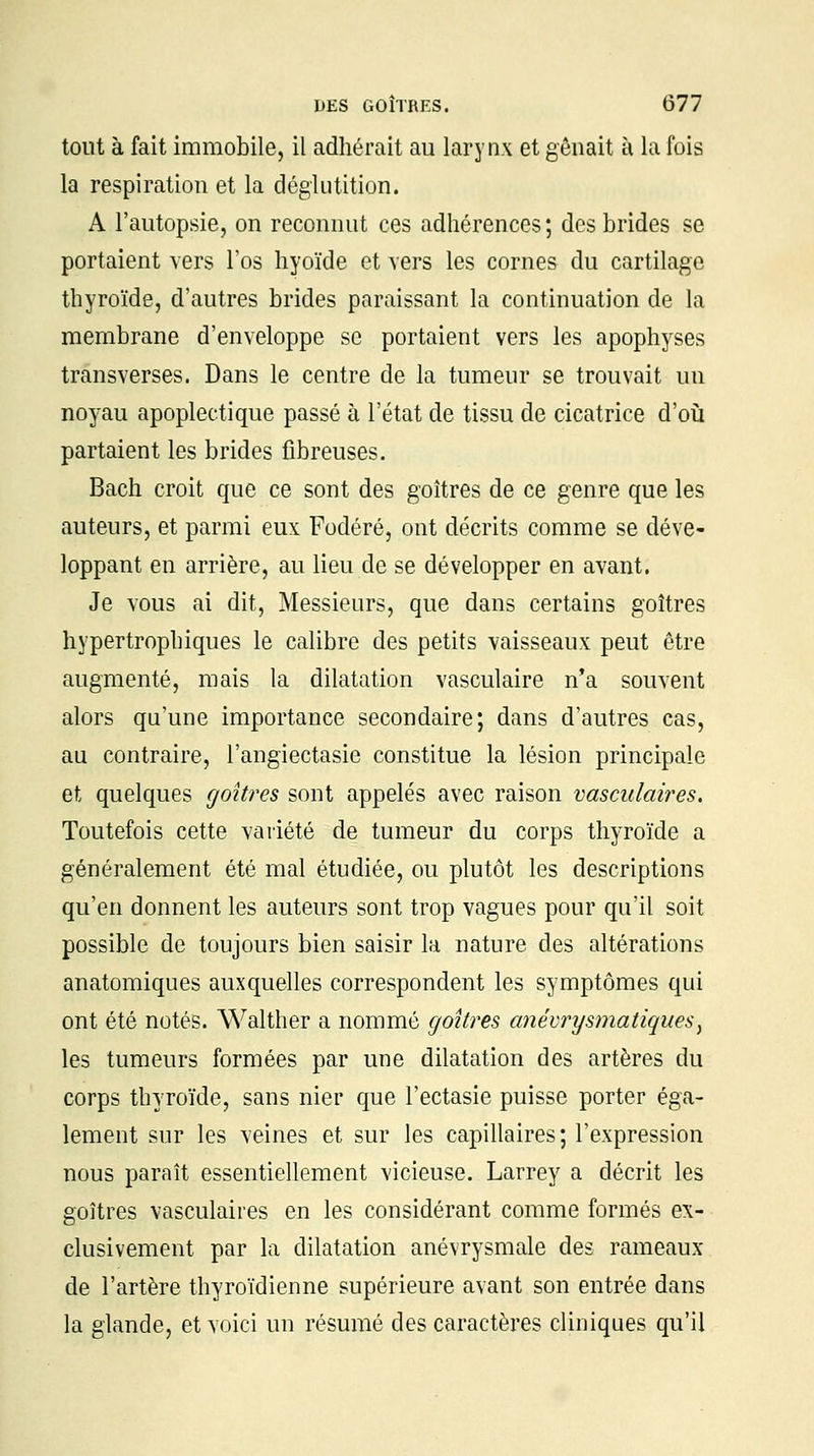 tout à fait immobile, il adhérait au larynx et gênait à la fois la respiration et la déglutition. A l'autopsie, on reconnut ces adhérences; des brides se portaient vers l'os hyoïde et vers les cornes du cartilage thyroïde, d'autres brides paraissant la continuation de la membrane d'enveloppe se portaient vers les apophyses transverses. Dans le centre de la tumeur se trouvait un noyau apoplectique passé à l'état de tissu de cicatrice d'où partaient les brides fibreuses. Bach croit que ce sont des goitres de ce genre que les auteurs, et parmi eux Fodéré, ont décrits comme se déve- loppant en arrière, au lieu de se développer en avant. Je vous ai dit, Messieurs, que dans certains goitres hypertropbiques le calibre des petits vaisseaux peut être augmenté, mais la dilatation vasculaire n'a souvent alors qu'une importance secondaire; dans d'autres cas, au contraire, l'angiectasie constitue la lésion principale et quelques goitres sont appelés avec raison vasculaires. Toutefois cette variété de tumeur du corps thyroïde a généralement été mal étudiée, ou plutôt les descriptions qu'en donnent les auteurs sont trop vagues pour qu'il soit possible de toujours bien saisir la nature des altérations anatomiques auxquelles correspondent les symptômes qui ont été notés. Walther a nommé goitres anévrysmatiques, les tumeurs formées par une dilatation des artères du corps thyroïde, sans nier que l'ectasie puisse porter éga- lement sur les veines et sur les capillaires; l'expression nous paraît essentiellement vicieuse. Larrey a décrit les goitres vasculaires en les considérant comme formés ex- clusivement par la dilatation anévrysmale des rameaux de l'artère thyroïdienne supérieure avant son entrée dans la glande, et voici un résumé des caractères cliniques qu'il